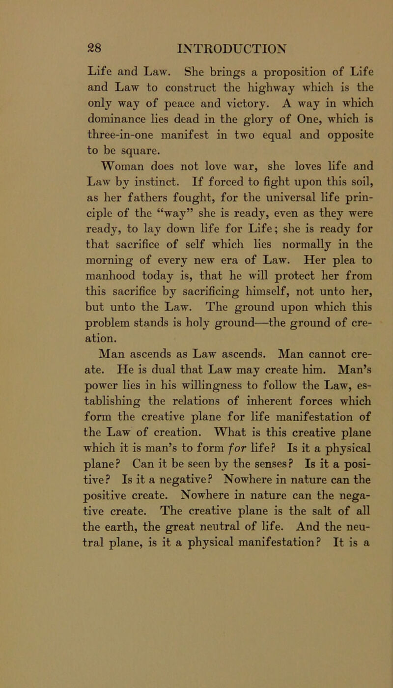 Life and Law. She brings a proposition of Life and Law to construct the highway which is the only way of peace and victory. A way in which dominance lies dead in the glory of One, which is three-in-one manifest in two equal and opposite to be square. Woman does not love war, she loves life and Law by instinct. If forced to fight upon this soil, as her fathers fought, for the universal life prin- ciple of the “way” she is ready, even as they were ready, to lay down life for Life; she is ready for that sacrifice of self which lies normally in the morning of every new era of Law. Her plea to manhood today is, that he will protect her from this sacrifice by sacrificing himself, not unto her, but unto the Law. The ground upon which this problem stands is holy ground—the ground of cre- ation. Man ascends as Law ascends. Man cannot cre- ate. He is dual that Law may create him. Man’s power lies in his willingness to follow the Law, es- tablishing the relations of inherent forces which form the creative plane for life manifestation of the Law of creation. What is this creative plane which it is man’s to form for life? Is it a physical plane? Can it be seen by the senses? Is it a posi- tive? Is it a negative ? Nowhere in nature can the positive create. Nowhere in nature can the nega- tive create. The creative plane is the salt of all the earth, the great neutral of life. And the neu- tral plane, is it a physical manifestation? It is a