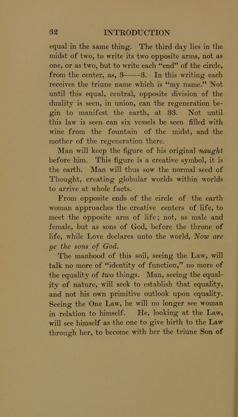 equal in the same thing. The third day lies in the midst of two, to write its two opposite arms, not as one, or as two, but to write each “end” of the circle, from the center, as, 3 3. In this writing each receives the triune name which is “my name.” Not until this equal, central, opposite division of the duality is seen, in union, can the regeneration be- gin to manifest the earth, at 33. Not until this law is seen can six vessels be seen filled with wine from the fountain of the midst, and the mother of the regeneration there. Man will keep the figure of his original naught before him. This figure is a creative symbol, it is the earth. Man will thus sow the normal seed of Thought, creating globular worlds within worlds to arrive at whole facts. From opposite ends of the circle of the earth woman approaches the creative centers of life, to meet the opposite arm of life; not, as male and female, but as sons of God, before the throne of life, while Love declares unto the world, Now are ye the sons of God. The manhood of this soil, seeing the Law, will talk no more of “identity of function,” no more of the equality of two things. Man, seeing the equal- ity of nature, will seek to establish that equality, and not his own primitive outlook upon equality. Seeing the One Law, he will no longer see woman in relation to himself. He, looking at the Law, will see himself as the one to give birth to the Law through her, to become with her the triune Son of