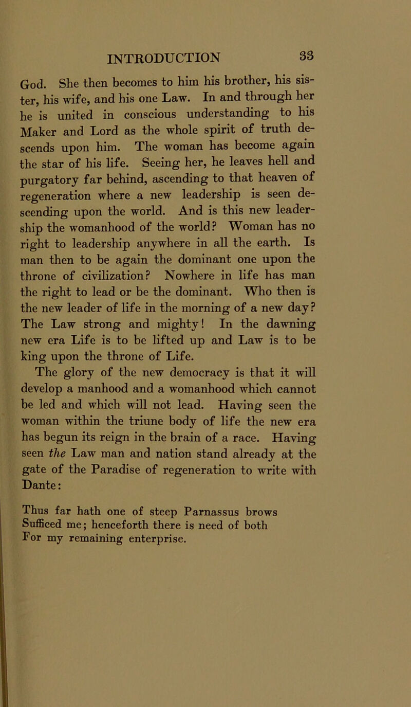 God. She then becomes to him his brother, his sis- ter, his wife, and his one Law. In and through her he is united in conscious understanding to his Maker and Lord as the whole spirit of truth de- scends upon him. The woman has become again the star of his life. Seeing her, he leaves hell and purgatory far behind, ascending to that heaven of regeneration where a new leadership is seen de- scending upon the world. And is this new leader- ship the womanhood of the world? Woman has no right to leadership anywhere in all the earth. Is man then to be again the dominant one upon the throne of civilization? Nowhere in life has man the right to lead or be the dominant. Who then is the new leader of life in the morning of a new day? The Law strong and mighty! In the dawning new era Life is to be lifted up and Law is to be king upon the throne of Life. The glory of the new democracy is that it will develop a manhood and a womanhood which cannot be led and which will not lead. Having seen the woman within the triune body of life the new era has begun its reign in the brain of a race. Having seen the Law man and nation stand already at the gate of the Paradise of regeneration to write with Dante: Thus far hath one of steep Parnassus brows Sufficed me; henceforth there is need of both For my remaining enterprise.