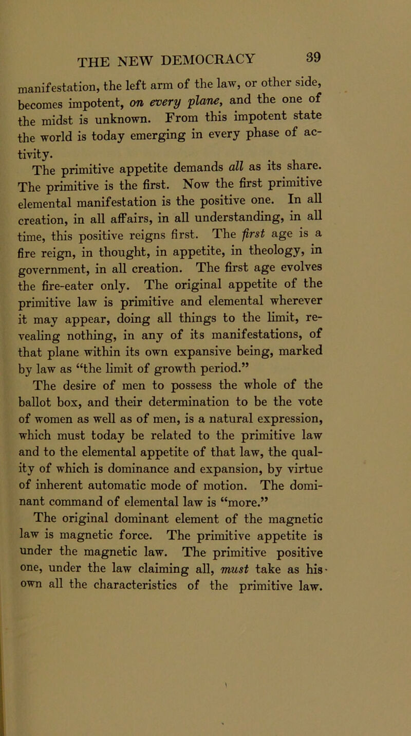 manifestation, the left arm of the law, or other side, becomes impotent, on every plane, and the one of the midst is unknown. From this impotent state the world is today emerging in every phase of ac- tivity. The primitive appetite demands all as its share. The primitive is the first. Now the first primitive elemental manifestation is the positive one. In all creation, in all affairs, in all understanding, in all time, this positive reigns first. The first age is a fire reign, in thought, in appetite, in theology, in government, in all creation. The first age evolves the fire-eater only. The original appetite of the primitive law is primitive and elemental wherever it may appear, doing all things to the limit, re- vealing nothing, in any of its manifestations, of that plane within its own expansive being, marked by law as “the limit of growth period.” The desire of men to possess the whole of the ballot box, and their determination to be the vote of women as well as of men, is a natural expression, which must today be related to the primitive law and to the elemental appetite of that law, the qual- ity of which is dominance and expansion, by virtue of inherent automatic mode of motion. The domi- nant command of elemental law is “more.” The original dominant element of the magnetic law is magnetic force. The primitive appetite is under the magnetic law. The primitive positive one, under the law claiming all, must take as his- own all the characteristics of the primitive law.