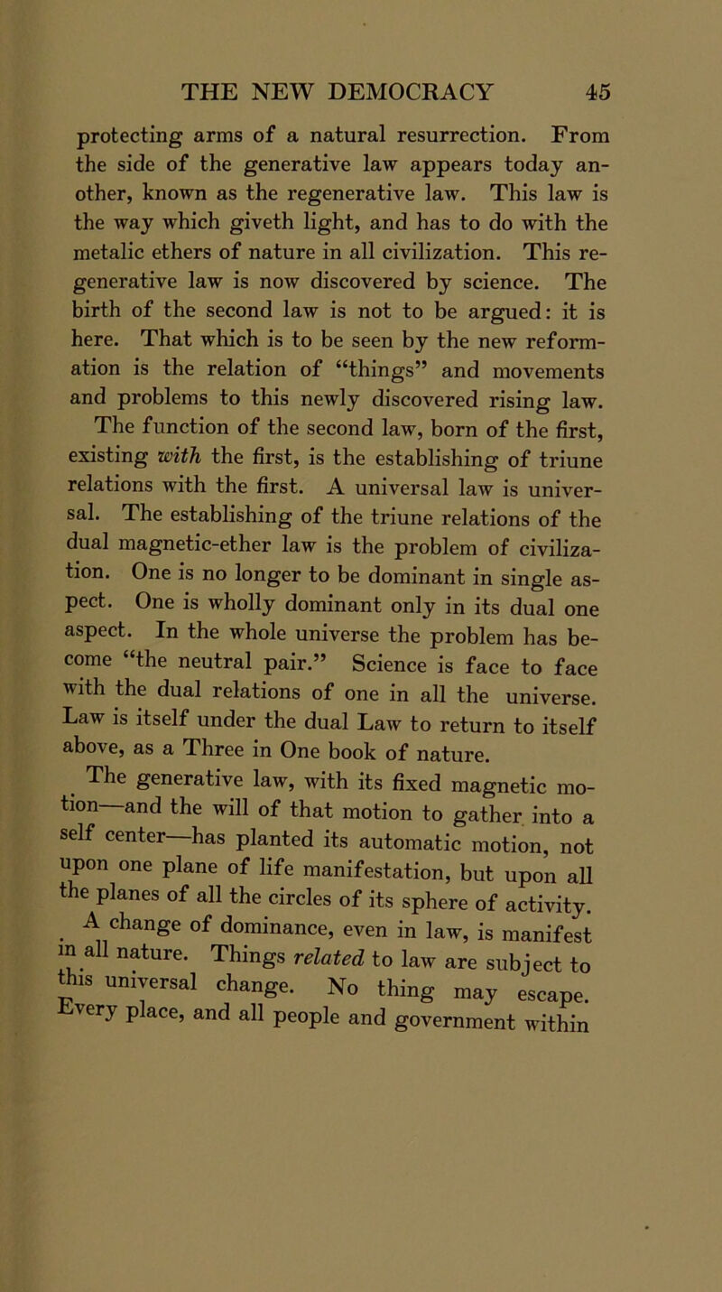 protecting arms of a natural resurrection. From the side of the generative law appears today an- other, known as the regenerative law. This law is the way which giveth light, and has to do with the metalic ethers of nature in all civilization. This re- generative law is now discovered by science. The birth of the second law is not to be argued: it is here. That which is to be seen by the new reform- ation is the relation of “things” and movements and problems to this newly discovered rising law. The function of the second law, born of the first, existing with the first, is the establishing of triune relations with the first. A universal law is univer- sal. The establishing of the triune relations of the dual magnetic-ether law is the problem of civiliza- tion. One is no longer to be dominant in single as- pect. One is wholly dominant only in its dual one aspect. In the whole universe the problem has be- come “the neutral pair.” Science is face to face with the dual relations of one in all the universe. Law is itself under the dual Law to return to itself above, as a Three in One book of nature. The generative law, with its fixed magnetic mo- tion and the will of that motion to gather into a self center has planted its automatic motion, not upon one plane of life manifestation, but upon all the planes of all the circles of its sphere of activity. A change of dominance, even in law, is manifest in all nature. Things related to law are subject to this universal change. No thing may escape. v cry place, and all people and government within