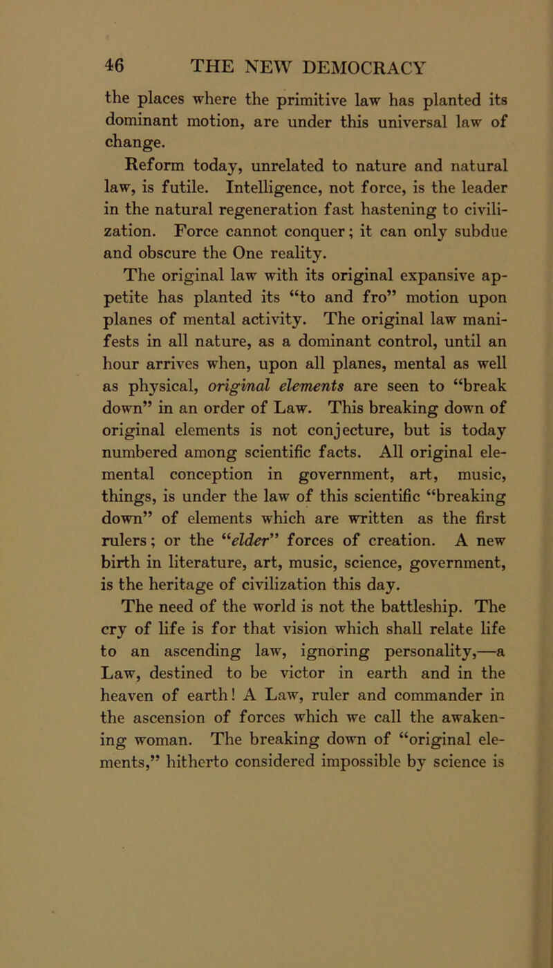 the places where the primitive law has planted its dominant motion, are under this universal law of change. Reform today, unrelated to nature and natural law, is futile. Intelligence, not force, is the leader in the natural regeneration fast hastening to civili- zation. Force cannot conquer; it can only subdue and obscure the One reality. The original law with its original expansive ap- petite has planted its “to and fro” motion upon planes of mental activity. The original law mani- fests in all nature, as a dominant control, until an hour arrives when, upon all planes, mental as well as physical, original elements are seen to “break down” in an order of Law. This breaking down of original elements is not conjecture, but is today numbered among scientific facts. All original ele- mental conception in government, art, music, things, is under the law of this scientific “breaking down” of elements which are written as the first rulers; or the “elder” forces of creation. A new birth in literature, art, music, science, government, is the heritage of civilization this day. The need of the world is not the battleship. The cry of life is for that vision which shall relate life to an ascending law, ignoring personality,—a Law, destined to be victor in earth and in the heaven of earth! A Law, ruler and commander in the ascension of forces which we call the awaken- ing woman. The breaking down of “original ele- ments,” hitherto considered impossible by science is