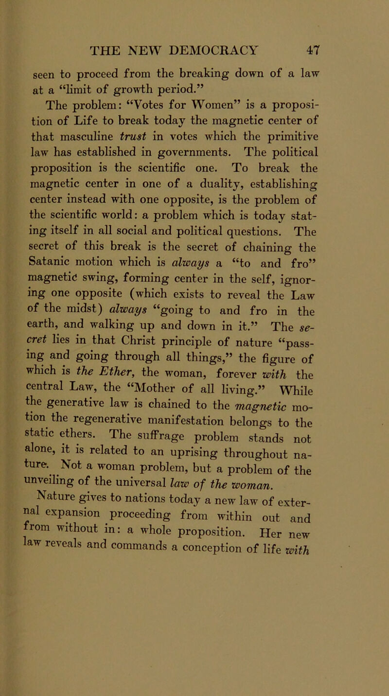 seen to proceed from the breaking down of a law at a “limit of growth period.” The problem: “Votes for Women” is a proposi- tion of Life to break today the magnetic center of that masculine trust in votes which the primitive law has established in governments. The political proposition is the scientific one. To break the magnetic center in one of a duality, establishing center instead with one opposite, is the problem of the scientific world: a problem which is today stat- ing itself in all social and political questions. The secret of this break is the secret of chaining the Satanic motion which is always a “to and fro” magnetic; swing, forming center in the self, ignor- ing one opposite (which exists to reveal the Law of the midst) always “going to and fro in the earth, and walking up and down in it.” The se- cret lies in that Christ principle of nature “pass- ing and going through all things,” the figure of which is the Ether, the woman, forever with the central Law, the “Mother of all living.” While the generative law is chained to the magnetic mo- tion the regenerative manifestation belongs to the static ethers. The suffrage problem stands not alone, it is related to an uprising throughout na- ture. Not a woman problem, but a problem of the unveiling of the universal law of the woman. Nature gives to nations today a new law of exter- nal expansion proceeding from within out and from without in: a whole proposition. Her new law reveals and commands a conception of life with