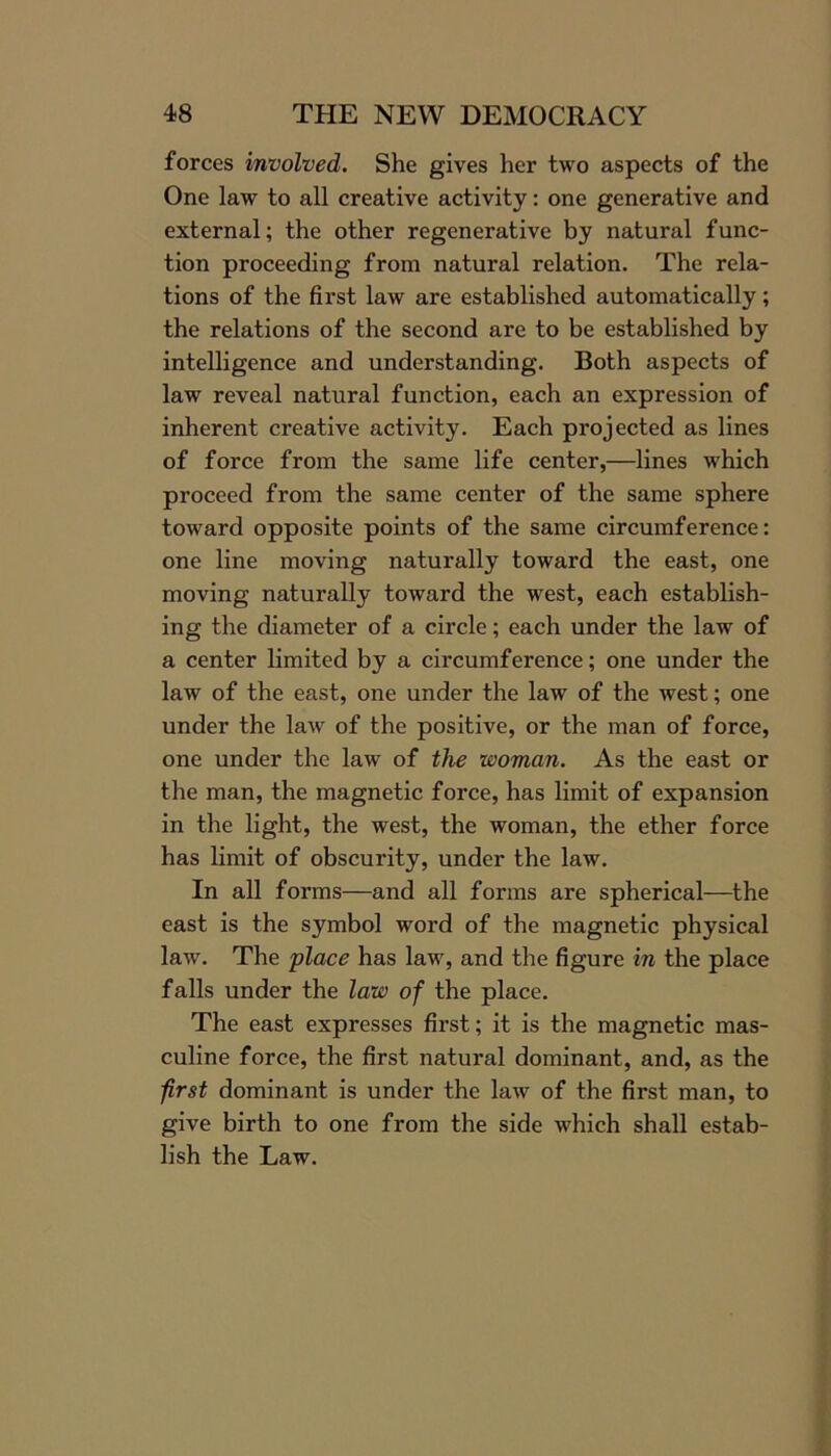 forces involved. She gives her two aspects of the One law to all creative activity: one generative and external; the other regenerative by natural func- tion proceeding from natural relation. The rela- tions of the first law are established automatically; the relations of the second are to be established by intelligence and understanding. Both aspects of law reveal natural function, each an expression of inherent creative activity. Each projected as lines of force from the same life center,—lines which proceed from the same center of the same sphere toward opposite points of the same circumference: one line moving naturally toward the east, one moving naturally toward the west, each establish- ing the diameter of a circle; each under the law of a center limited by a circumference; one under the law of the east, one under the law of the west; one under the law of the positive, or the man of force, one under the law of the woman. As the east or the man, the magnetic force, has limit of expansion in the light, the west, the woman, the ether force has limit of obscurity, under the law. In all forms—and all forms are spherical—the east is the symbol word of the magnetic physical law. The place has law, and the figure in the place falls under the law of the place. The east expresses first; it is the magnetic mas- culine force, the first natural dominant, and, as the first dominant is under the law of the first man, to give birth to one from the side which shall estab- lish the Law.