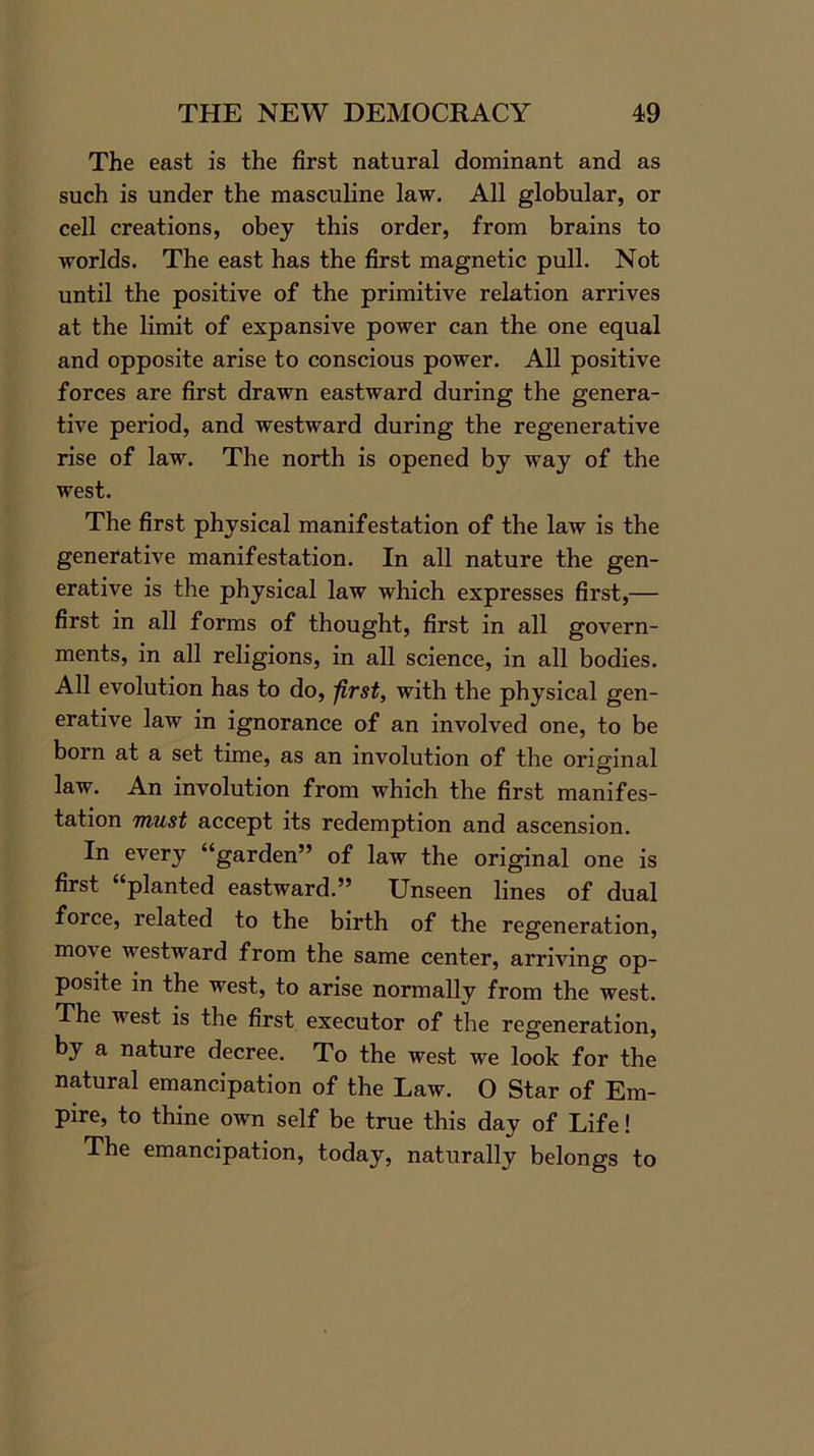 The east is the first natural dominant and as such is under the masculine law. All globular, or cell creations, obey this order, from brains to worlds. The east has the first magnetic pull. Not until the positive of the primitive relation arrives at the limit of expansive power can the one equal and opposite arise to conscious power. All positive forces are first drawn eastward during the genera- tive period, and westward during the regenerative rise of law. The north is opened by way of the west. The first physical manifestation of the law is the generative manifestation. In all nature the gen- erative is the physical law which expresses first,— first in all forms of thought, first in all goArern- ments, in all religions, in all science, in all bodies. All evolution has to do, first, with the physical gen- erative law in ignorance of an involved one, to be born at a set time, as an involution of the original law. An involution from which the first manifes- tation must accept its redemption and ascension. In every “garden” of law the original one is first “planted eastward.” Unseen lines of dual force, related to the birth of the regeneration, mo\e westward from the same center, arriving op- posite in the west, to arise normally from the west. The west is the first executor of the regeneration, by a nature decree. To the west we look for the natural emancipation of the Law. O Star of Em- pire, to thine own self be true this day of Life! The emancipation, today, naturally belongs to