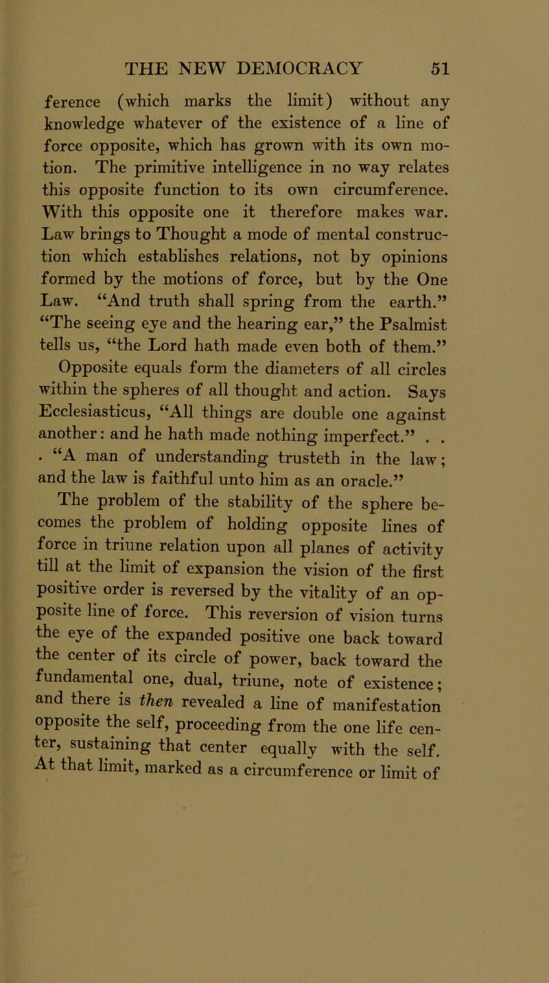 ference (which marks the limit) without any knowledge whatever of the existence of a line of force opposite, which has grown with its own mo- tion. The primitive intelligence in no way relates this opposite function to its own circumference. With this opposite one it therefore makes war. Law brings to Thought a mode of mental construc- tion which establishes relations, not by opinions formed by the motions of force, but by the One Law. “And truth shall spring from the earth.” “The seeing eye and the hearing ear,” the Psalmist tells us, “the Lord hath made even both of them.” Opposite equals form the diameters of all circles within the spheres of all thought and action. Says Ecclesiasticus, “All things are double one against another: and he hath made nothing imperfect.” . . . “A man of understanding trusteth in the law; and the law is faithful unto him as an oracle.” The problem of the stability of the sphere be- comes the problem of holding opposite lines of force in triune relation upon all planes of activity till at the limit of expansion the vision of the first positive order is reversed by the vitality of an op- posite line of force. This reversion of vision turns the eje of the expanded positive one back toward the center of its circle of power, back toward the fundamental one, dual, triune, note of existence; and there is then revealed a line of manifestation opposite the self, proceeding from the one life cen- ter, sustaining that center equally with the self. At that limit, marked as a circumference or limit of