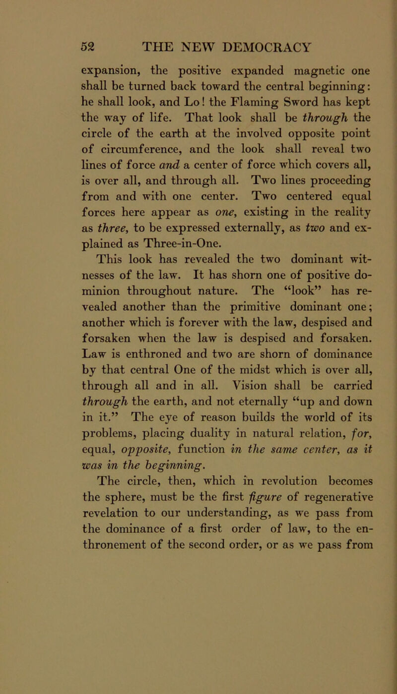 expansion, the positive expanded magnetic one shall be turned back toward the central beginning: he shall look, and Lo! the Flaming Sword has kept the way of life. That look shall be through the circle of the earth at the involved opposite point of circumference, and the look shall reveal two lines of force and a center of force which covers all, is over all, and through all. Two lines proceeding from and with one center. Two centered equal forces here appear as one, existing in the reality as three, to be expressed externally, as two and ex- plained as Three-in-One. This look has revealed the two dominant wit- nesses of the law. It has shorn one of positive do- minion throughout nature. The “look” has re- vealed another than the primitive dominant one; another which is forever with the law, despised and forsaken when the law is despised and forsaken. Law is enthroned and two are shorn of dominance by that central One of the midst which is over all, through all and in all. Vision shall be carried through the earth, and not eternally “up and down in it.” The eye of reason builds the world of its problems, placing duality in natural relation, for, equal, opposite, function in the same center, as it was in the beginning. The circle, then, which in revolution becomes the sphere, must be the first figure of regenerative revelation to our understanding, as we pass from the dominance of a first order of law, to the en- thronement of the second order, or as we pass from