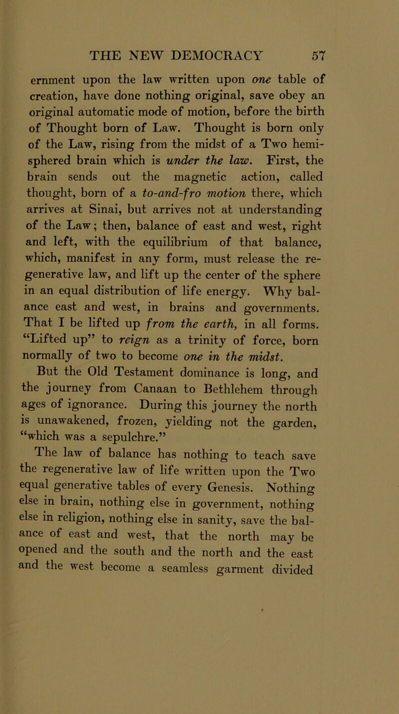 ernment upon the law written upon one table of creation, have done nothing original, save obey an original automatic mode of motion, before the birth of Thought born of Law. Thought is bom only of the Law, rising from the midst of a Two hemi- sphered brain which is under the law. First, the brain sends out the magnetic action, called thought, born of a to-and-fro motion there, which arrives at Sinai, but arrives not at understanding of the Law; then, balance of east and west, right and left, with the equilibrium of that balance, which, manifest in any form, must release the re- generative law, and lift up the center of the sphere in an equal distribution of life energy. Why bal- ance east and west, in brains and governments. That I be lifted up from the earth, in all forms. “Lifted up” to reign as a trinity of force, born normally of two to become one in the midst. But the Old Testament dominance is long, and the journey from Canaan to Bethlehem through ages of ignorance. During this journey the north is unawakened, frozen, yielding not the garden, “which was a sepulchre.” The law of balance has nothing to teach save the regenerative law of life written upon the Two equal generative tables of every Genesis. Nothing else in brain, nothing else in government, nothing else in religion, nothing else in sanity, save the bal- ance of east and west, that the north may be opened and the south and the north and the east and the west become a seamless garment divided