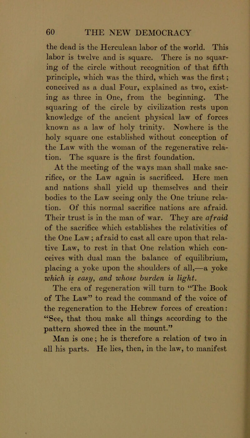 the dead is the Herculean labor of the world. This labor is twelve and is square. There is no squar- ing of the circle without recognition of that fifth principle, which was the third, which was the first; conceived as a dual Four, explained as two, exist- ing as three in One, from the beginning. The squaring of the circle by civilization rests upon knowledge of the ancient physical law of forces known as a law of holy trinity. Nowhere is the holy square one established without conception of the Law with the woman of the regenerative rela- tion. The square is the first foundation. At the meeting of the ways man shall make sac- rifice, or the Law again is sacrificed. Here men and nations shall yield up themselves and their bodies to the Law seeing only the One triune rela- tion. Of this normal sacrifice nations are afraid. Their trust is in the man of war. They are afraid of the sacrifice which establishes the relativities of the One Law; afraid to cast all care upon that rela- tive Law, to rest in that One relation which con- ceives with dual man the balance of equilibrium, placing a yoke upon the shoulders of all,—a yoke which is easy, and whose burden is light. The era of regeneration w'ill turn to “The Book of The Law” to read the command of the voice of the regeneration to the Hebrew forces of creation: “See, that thou make all things according to the pattern showed thee in the mount.” Man is one; he is therefore a relation of two in all his parts. He lies, then, in the law, to manifest