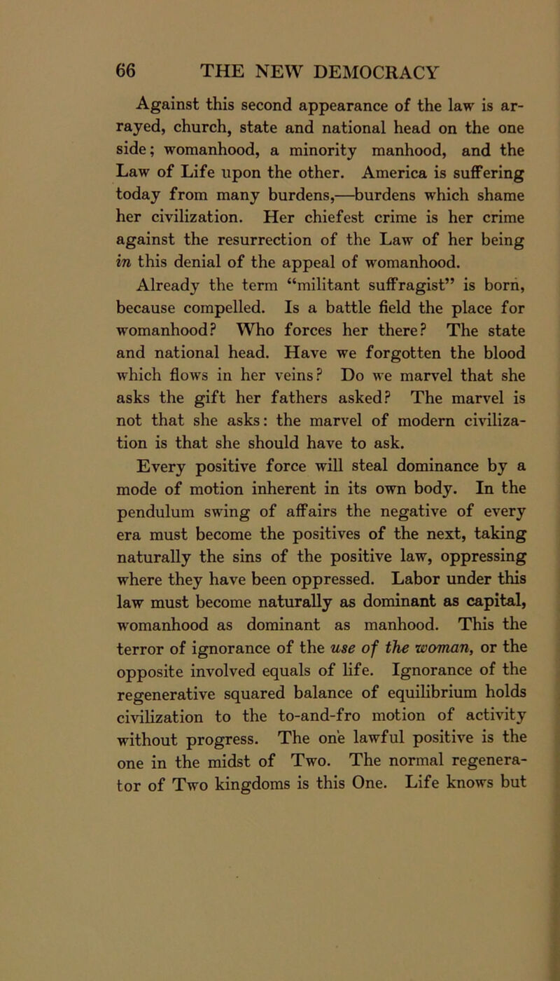 Against this second appearance of the law is ar- rayed, church, state and national head on the one side; womanhood, a minority manhood, and the Law of Life upon the other. America is suffering today from many burdens,—burdens which shame her civilization. Her chiefest crime is her crime against the resurrection of the Law of her being in this denial of the appeal of womanhood. Already the term “militant suffragist” is born, because compelled. Is a battle field the place for womanhood? Who forces her there? The state and national head. Have we forgotten the blood which flows in her veins? Do we marvel that she asks the gift her fathers asked? The marvel is not that she asks: the marvel of modern civiliza- tion is that she should have to ask. Every positive force will steal dominance by a mode of motion inherent in its own body. In the pendulum swing of affairs the negative of every era must become the positives of the next, taking naturally the sins of the positive law, oppressing where they have been oppressed. Labor under this law must become naturally as dominant as capital, womanhood as dominant as manhood. This the terror of ignorance of the use of the woman, or the opposite involved equals of life. Ignorance of the regenerative squared balance of equilibrium holds civilization to the to-and-fro motion of activity without progress. The one lawful positive is the one in the midst of Two. The normal regenera- tor of Two kingdoms is this One. Life knows but