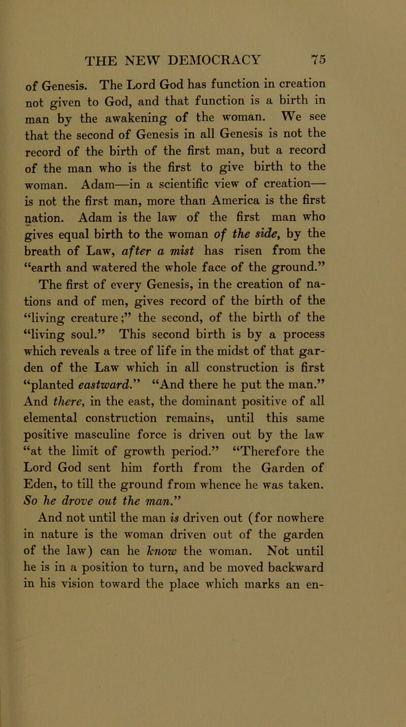 of Genesis. The Lord God has function in creation not given to God, and that function is a birth in man by the awakening of the woman. We see that the second of Genesis in all Genesis is not the record of the birth of the first man, but a record of the man who is the first to give birth to the woman. Adam—in a scientific view of creation— is not the first man, more than America is the first nation. Adam is the law of the first man who gives equal birth to the woman of the side, by the breath of Law, after a mist has risen from the “earth and watered the whole face of the ground.” The first of every Genesis, in the creation of na- tions and of men, gives record of the birth of the “living creaturethe second, of the birth of the “living soul.” This second birth is by a process which reveals a tree of life in the midst of that gar- den of the Law which in all construction is first “planted eastward.” “And there he put the man.” And there, in the east, the dominant positive of all elemental construction remains, until this same positive masculine force is driven out by the law “at the limit of growth period.” “Therefore the Lord God sent him forth from the Garden of Eden, to till the ground from whence he was taken. So he drove out the man” And not until the man is driven out (for nowhere in nature is the woman driven out of the garden of the law) can he know the woman. Not until he is in a position to turn, and be moved backward in his vision toward the place which marks an en-