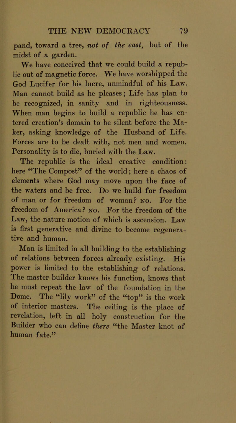 pand, toward a tree, not of the east, but of the midst of a garden. We have conceived that we could build a repub- lic out of magnetic force. We have worshipped the God Lucifer for his lucre, unmindful of his Law. Man cannot build as he pleases; Life has plan to be recognized, in sanity and in righteousness. When man begins to build a republic he has en- tered creation’s domain to be silent before the Ma- ker, asking knowledge of the Husband of Life. Forces are to be dealt with, not men and women. Personality is to die, buried with the Law. The republic is the ideal creative condition: here “The Compost” of the world; here a chaos of elements where God may move upon the face of the waters and be free. Do we build for freedom of man or for freedom of woman? no. For the freedom of America? no. For the freedom of the Law, the nature motion of which is ascension. Law is first generative and divine to become regenera- tive and human. Man is limited in all building to the establishing of relations between forces already existing. His power is limited to the establishing of relations. The master builder knows his function, knows that he must repeat the law of the foundation in the Dome. The “lily work” of the “top” is the work of interior masters. The ceiling is the place of revelation, left in all holy construction for the Builder who can define there “the Master knot of human fate.”