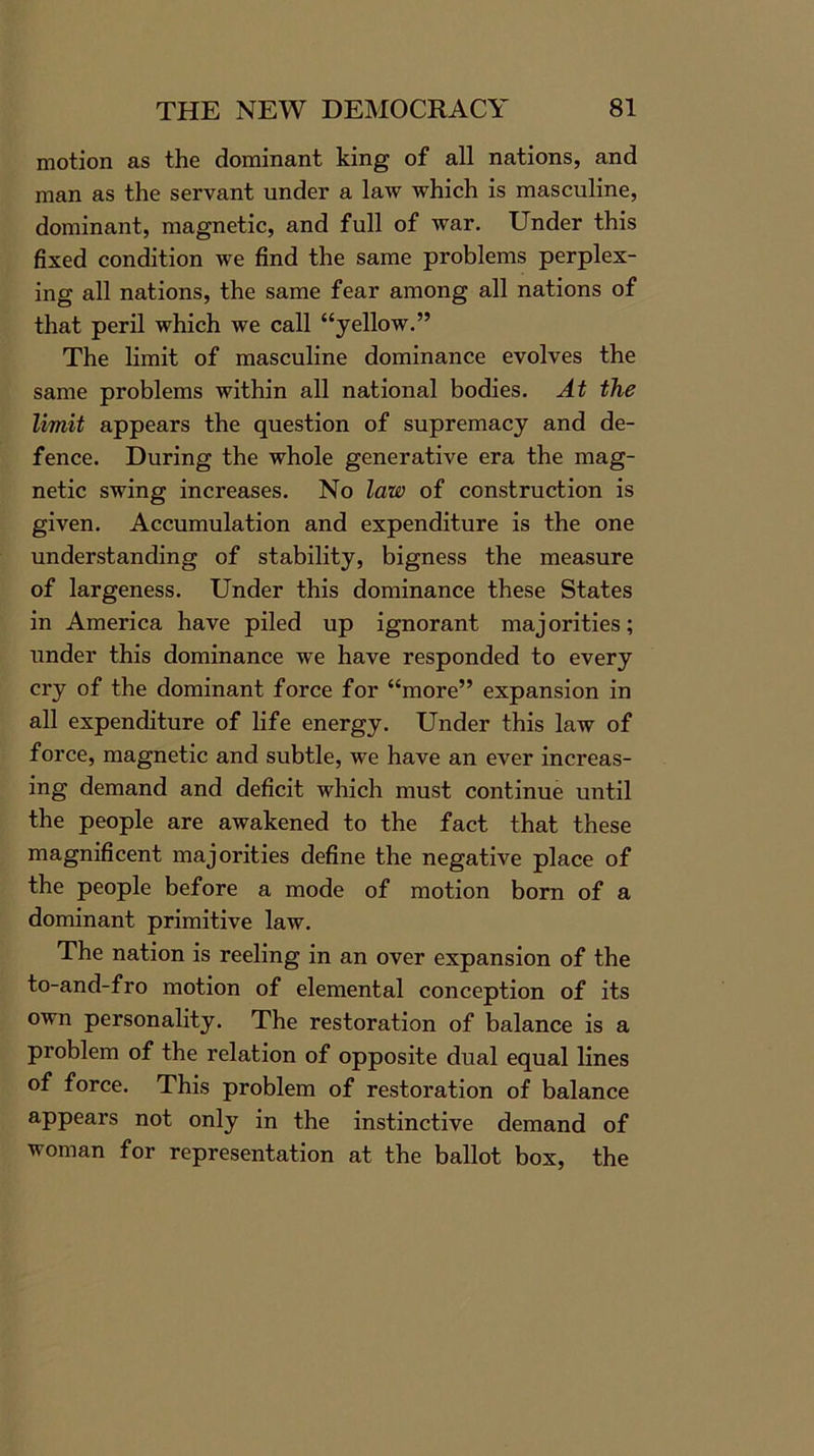 motion as the dominant king of all nations, and man as the servant under a law which is masculine, dominant, magnetic, and full of war. Under this fixed condition we find the same problems perplex- ing all nations, the same fear among all nations of that peril which we call “yellow.” The limit of masculine dominance evolves the same problems within all national bodies. At the limit appears the question of supremacy and de- fence. During the whole generative era the mag- netic swing increases. No law of construction is given. Accumulation and expenditure is the one understanding of stability, bigness the measure of largeness. Under this dominance these States in America have piled up ignorant majorities; under this dominance we have responded to every cry of the dominant force for “more” expansion in all expenditure of life energy. Under this law of force, magnetic and subtle, we have an ever increas- ing demand and deficit which must continue until the people are awakened to the fact that these magnificent majorities define the negative place of the people before a mode of motion born of a dominant primitive law. The nation is reeling in an over expansion of the to-and-fro motion of elemental conception of its own personality. The restoration of balance is a problem of the relation of opposite dual equal lines of force. This problem of restoration of balance appears not only in the instinctive demand of woman for representation at the ballot box, the