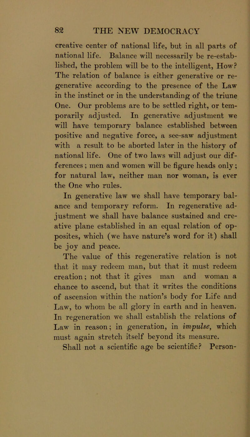 creative center of national life, but in all parts of national life. Balance will necessarily be re-estab- lished, the problem will be to the intelligent, How? The relation of balance is either generative or re- generative according to the presence of the Law in the instinct or in the understanding of the triune One. Our problems are to be settled right, or tem- porarily adjusted. In generative adjustment we will have temporary balance established between positive and negative force, a see-saw adjustment with a result to be aborted later in the history of national life. One of two laws will adjust our dif- ferences ; men and women will be figure heads only; for natural law, neither man nor woman, is ever the One who rules. In generative law we shall have temporary bal- ance and temporary reform. In regenerative ad- justment we shall have balance sustained and cre- ative plane established in an equal relation of op- posites, which (we have nature’s word for it) shall be joy and peace. The value of this regenerative relation is not that it may redeem man, but that it must redeem creation; not that it gives man and woman a chance to ascend, but that it writes the conditions of ascension within the nation’s body for Life and Law, to whom be all glory in earth and in heaven. In regeneration we shall establish the relations of Law in reason; in generation, in impulse, which must again stretch itself beyond its measure. Shall not a scientific age be scientific? Person-