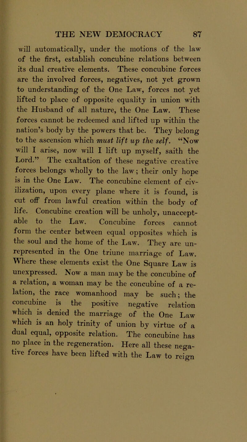 will automatically, under the motions of the law of the first, establish concubine relations between its dual creative elements. These concubine forces are the involved forces, negatives, not yet grown to understanding of the One Law, forces not yet lifted to place of opposite equality in union with the Husband of all nature, the One Law. These forces cannot be redeemed and lifted up within the nation’s body by the powers that be. They belong to the ascension which must lift up the self. “Now will I arise, now will I lift up myself, saith the Lord.” The exaltation of these negative creative forces belongs wholly to the law; their only hope is in the One Law. The concubine element of civ- ilization, upon every plane where it is found, is cut off from lawful creation within the body of life. Concubine creation will be unholy, unaccept- able to the Law. Concubine forces cannot form the center between equal opposites which is the soul and the home of the Law. They are un- represented in the One triune marriage of Law. Where these elements exist the One Square Law is unexpressed. Now a man may be the concubine of a relation, a woman may be the concubine of a re- lation, the race womanhood may be such; the concubine is the positive negative relation which is denied the marriage of the One Law which is an holy trinity of union by virtue of a dual equal, opposite relation. The concubine has no place in the regeneration. Here all these nega- tive forces have been lifted with the Law to reign