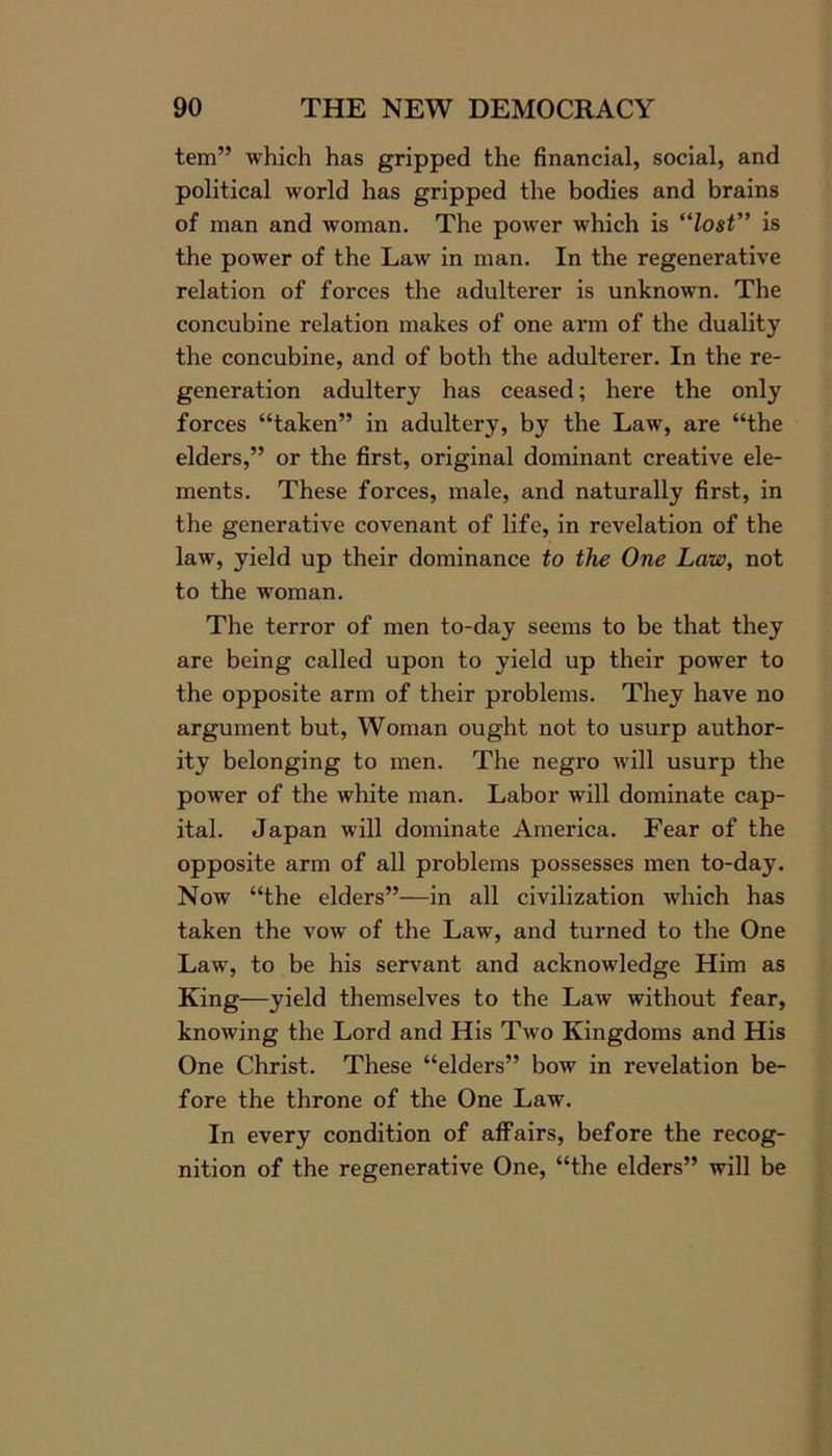 tern” which has gripped the financial, social, and political world has gripped the bodies and brains of man and woman. The power which is “Zosf” is the power of the Law in man. In the regenerative relation of forces the adulterer is unknown. The concubine relation makes of one arm of the duality the concubine, and of both the adulterer. In the re- generation adultery has ceased; here the only forces “taken” in adultery, by the Law, are “the elders,” or the first, original dominant creative ele- ments. These forces, male, and naturally first, in the generative covenant of life, in revelation of the law, yield up their dominance to the One Law, not to the woman. The terror of men to-day seems to be that they are being called upon to yield up their power to the opposite arm of their problems. They have no argument but, Woman ought not to usurp author- ity belonging to men. The negro will usurp the power of the white man. Labor will dominate cap- ital. Japan will dominate America. Fear of the opposite arm of all problems possesses men to-day. Now “the elders”—in all civilization which has taken the vow of the Law, and turned to the One Law, to be his servant and acknowledge Him as King—yield themselves to the Law without fear, knowing the Lord and His Two Kingdoms and His One Christ. These “elders” bow in revelation be- fore the throne of the One Law. In every condition of affairs, before the recog- nition of the regenerative One, “the elders” will be