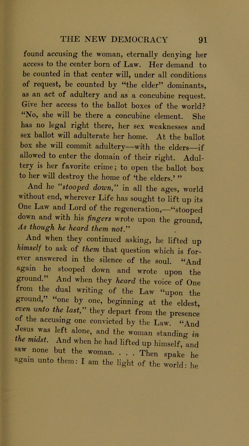 found accusing the woman, eternally denying her access to the center born of Law. Her demand to be counted in that center will, under all conditions of request, be counted by “the elder” dominants, as an act of adultery and as a concubine request. Give her access to the ballot boxes of the world? “No, she will be there a concubine element. She has no legal right there, her sex weaknesses and sex ballot will adulterate her home. At the ballot box she will commit adultery—with the elders—if allowed to enter the domain of their right. Adul- tery is her favorite crime; to open the ballot box to her will destroy the home of ‘the elders.’ ” And he “stooped down,” in all the ages, world without end, wherever Life has sought to lift up its One Law and Lord of the regeneration,—“stooped down and with his fingers wrote upon the ground, As though he heard them not.” And when they continued asking, he lifted up himself to ask of them that question which is for- ever answered in the silence of the soul. “And again he stooped down and wrote upon the ground.” And when they heard the voice of One from the dual writing of the Law “upon the ground,” “one by one, beginning at the eldest, 6Ven unto the last” they depart from the presence of the accusing one convicted by the Law. “And Jesus was left alone, and the woman standing in the midst. And when he had lifted up himself, and saw none but the woman. . . . Then spake he again unto them: I am the light of the world: he