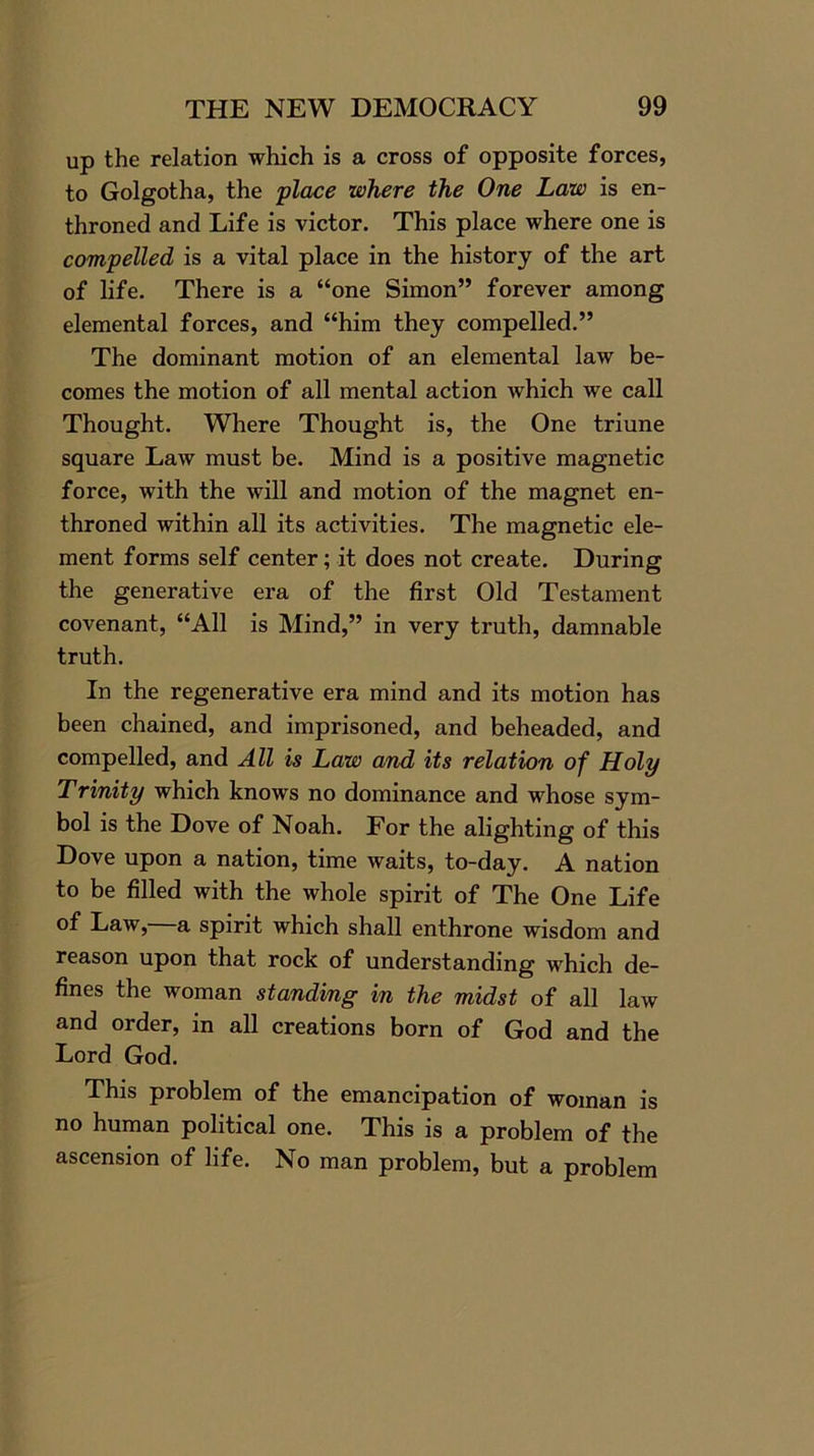 up the relation which is a cross of opposite forces, to Golgotha, the place where the One Law is en- throned and Life is victor. This place where one is compelled is a vital place in the history of the art of life. There is a “one Simon” forever among elemental forces, and “him they compelled.” The dominant motion of an elemental law be- comes the motion of all mental action which we call Thought. Where Thought is, the One triune square Law must be. Mind is a positive magnetic force, with the will and motion of the magnet en- throned within all its activities. The magnetic ele- ment forms self center; it does not create. During the generative era of the first Old Testament covenant, “All is Mind,” in very truth, damnable truth. In the regenerative era mind and its motion has been chained, and imprisoned, and beheaded, and compelled, and All is Law and its relation of Holy Trinity which knows no dominance and whose sym- bol is the Dove of Noah. For the alighting of this Dove upon a nation, time waits, to-day. A nation to be filled with the whole spirit of The One Life of Law,—a spirit which shall enthrone wisdom and reason upon that rock of understanding which de- fines the woman standing in the midst of all law and order, in all creations born of God and the Lord God. This problem of the emancipation of woman is no human political one. This is a problem of the ascension of life. No man problem, but a problem