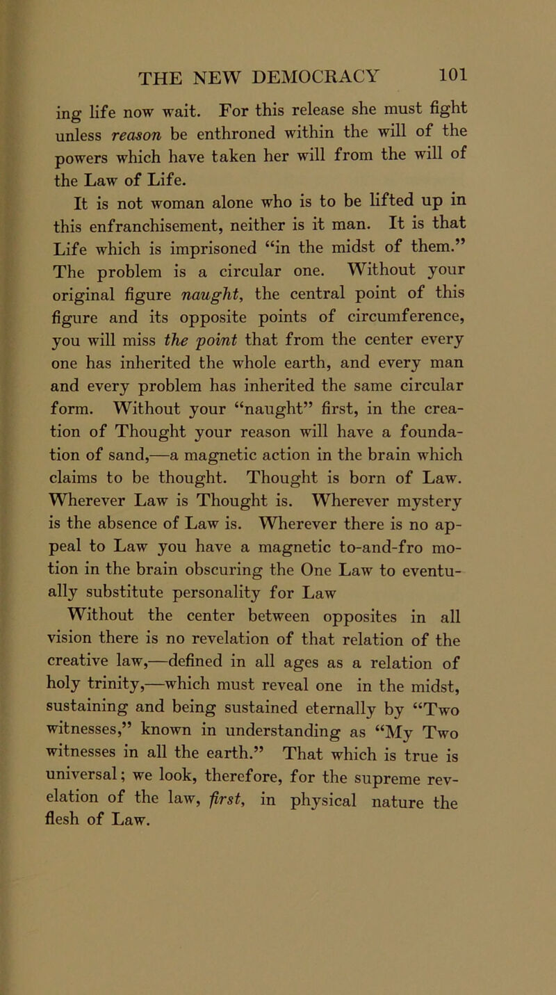 ing life now wait. For this release she must fight unless reason be enthroned within the will of the powers which have taken her will from the will of the Law of Life. It is not woman alone who is to be lifted up in this enfranchisement, neither is it man. It is that Life which is imprisoned “in the midst of them.” The problem is a circular one. Without your original figure naught, the central point of this figure and its opposite points of circumference, you will miss the 'point that from the center every one has inherited the whole earth, and every man and every problem has inherited the same circular form. Without your “naught” first, in the crea- tion of Thought your reason will have a founda- tion of sand,—a magnetic action in the brain which claims to be thought. Thought is born of Law. Wherever Law is Thought is. Wherever mystery is the absence of Law is. Wherever there is no ap- peal to Law you have a magnetic to-and-fro mo- tion in the brain obscuring the One Law to eventu- ally substitute personality for Law Without the center between opposites in all vision there is no revelation of that relation of the creative law,—defined in all ages as a relation of holy trinity,—which must reveal one in the midst, sustaining and being sustained eternally by “Two witnesses,” known in understanding as “My Two witnesses in all the earth.” That which is true is universal; we look, therefore, for the supreme rev- elation of the law, first, in physical nature the flesh of Law.