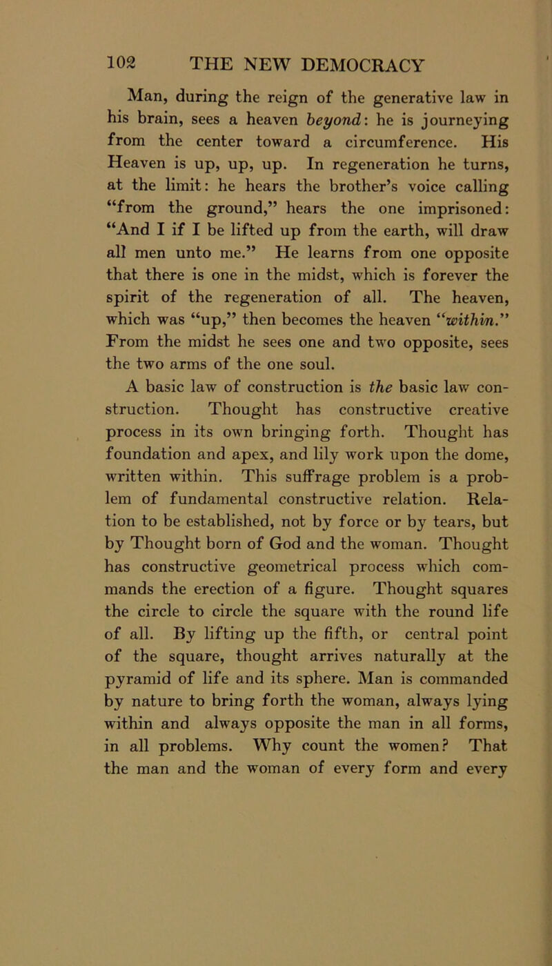 Man, during the reign of the generative law in his brain, sees a heaven beyond: he is journeying from the center toward a circumference. His Heaven is up, up, up. In regeneration he turns, at the limit: he hears the brother’s voice calling “from the ground,” hears the one imprisoned: “And I if I be lifted up from the earth, will draw all men unto me.” He learns from one opposite that there is one in the midst, which is forever the spirit of the regeneration of all. The heaven, which was “up,” then becomes the heaven “within.” From the midst he sees one and two opposite, sees the two arms of the one soul. A basic law of construction is the basic law con- struction. Thought has constructive creative process in its own bringing forth. Thought has foundation and apex, and lily work upon the dome, written within. This suffrage problem is a prob- lem of fundamental constructive relation. Rela- tion to be established, not by force or by tears, but by Thought born of God and the woman. Thought has constructive geometrical process which com- mands the erection of a figure. Thought squares the circle to circle the square with the round life of all. By lifting up the fifth, or central point of the square, thought arrives naturally at the pyramid of life and its sphere. Man is commanded by nature to bring forth the woman, always lying within and always opposite the man in all forms, in all problems. Why count the women? That the man and the woman of every form and every