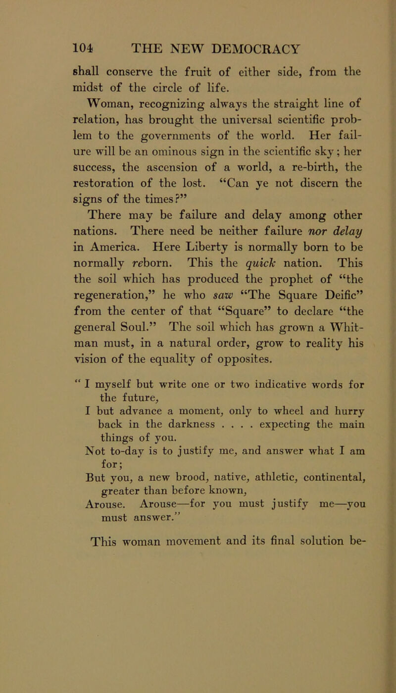 shall conserve the fruit of either side, from the midst of the circle of life. Woman, recognizing always the straight line of relation, has brought the universal scientific prob- lem to the governments of the world. Her fail- ure will be an ominous sign in the scientific sky; her success, the ascension of a world, a re-birth, the restoration of the lost. “Can ye not discern the signs of the times?” There may be failure and delay among other nations. There need be neither failure nor delay in America. Here Liberty is normally born to be normally reborn. This the quick nation. This the soil which has produced the prophet of “the regeneration,” he who saw “The Square Deific” from the center of that “Square” to declare “the general Soul.” The soil which has grown a Whit- man must, in a natural order, grow to reality his vision of the equality of opposites. “ I myself but write one or two indicative words for the future, I but advance a moment, only to wheel and hurry back in the darkness .... expecting the main things of you. Not to-day is to justify me, and answer what I am for; But you, a new brood, native, athletic, continental, greater than before known, Arouse. Arouse—for you must justify me—you must answer.” This woman movement and its final solution be-