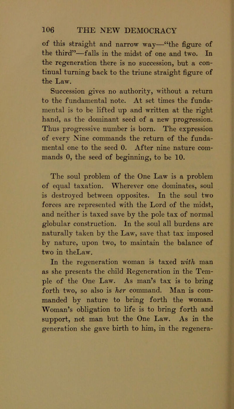 of this straight and narrow way—“the figure of the third”—falls in the midst of one and two. In the regeneration there is no succession, but a con- tinual turning back to the triune straight figure of the Law. Succession gives no authority, without a return to the fundamental note. At set times the funda- mental is to be lifted up and written at the right hand, as the dominant seed of a new progression. Thus progressive number is born. The expression of every Nine commands the return of the funda- mental one to the seed 0. After nine nature com- mands 0, the seed of beginning, to be 10. The soul problem of the One Law is a problem of equal taxation. Wherever one dominates, soul is destroyed between opposites. In the soul two forces are represented with the Lord of the midst, and neither is taxed save by the pole tax of normal globular construction. In the soul all burdens are naturally taken by the Law, save that tax imposed by nature, upon two, to maintain the balance of two in theLaw. In the regeneration woman is taxed with man as she presents the child Regeneration in the Tem- ple of the One Law. As man’s tax is to bring forth two, so also is her command. Man is com- manded by nature to bring forth the woman. Woman’s obligation to life is to bring forth and support, not man but the One Law. As in the generation she gave birth to him, in the regenera-