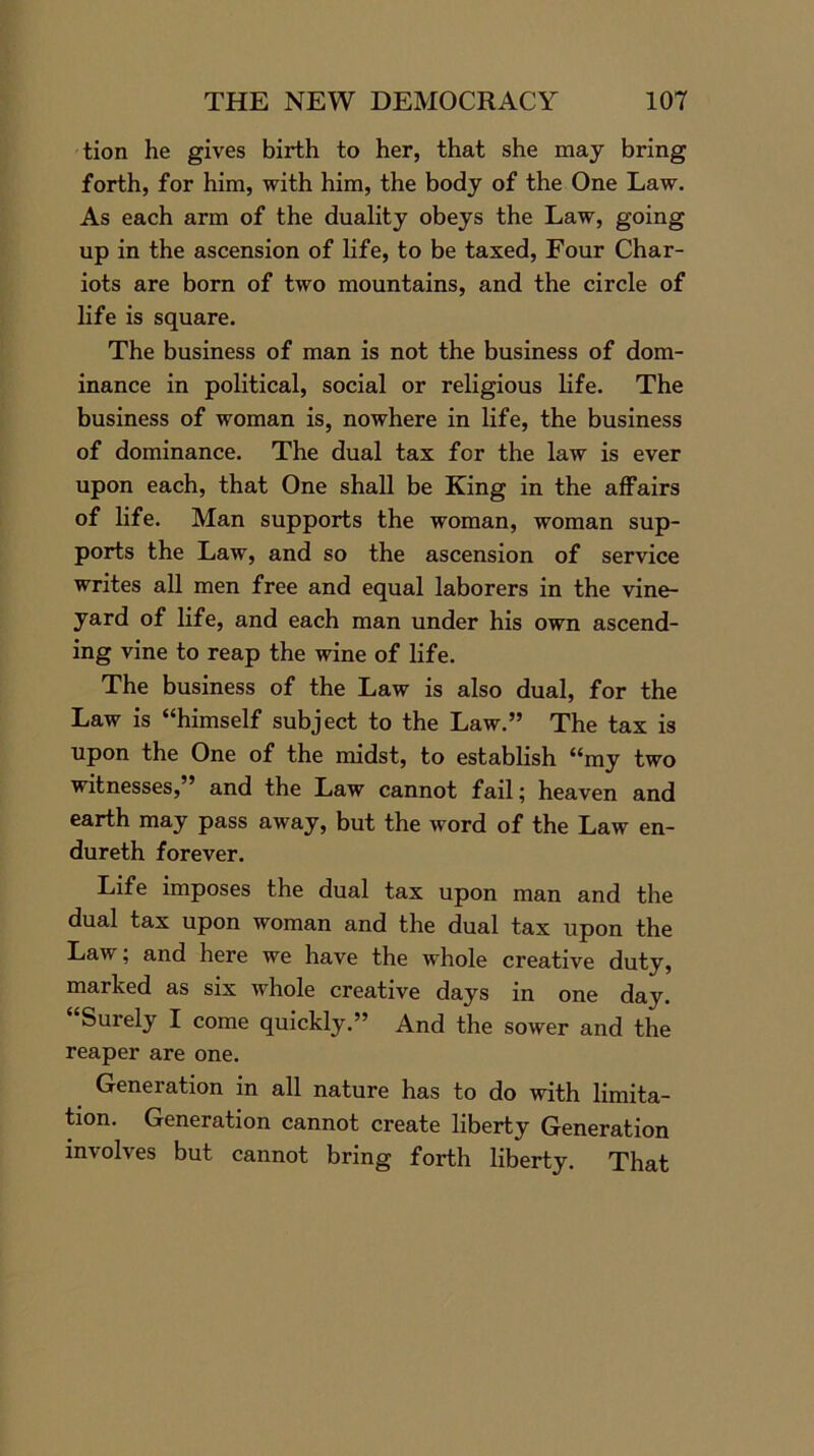 tion he gives birth to her, that she may bring forth, for him, with him, the body of the One Law. As each arm of the duality obeys the Law, going up in the ascension of life, to be taxed, Four Char- iots are born of two mountains, and the circle of life is square. The business of man is not the business of dom- inance in political, social or religious life. The business of woman is, nowhere in life, the business of dominance. The dual tax for the law is ever upon each, that One shall be King in the affairs of life. Man supports the woman, woman sup- ports the Law, and so the ascension of service writes all men free and equal laborers in the vine- yard of life, and each man under his own ascend- ing vine to reap the wine of life. The business of the Law is also dual, for the Law is “himself subject to the Law.” The tax is upon the One of the midst, to establish “my two witnesses,” and the Law cannot fail; heaven and earth may pass away, but the word of the Law en- dureth forever. Life imposes the dual tax upon man and the dual tax upon woman and the dual tax upon the Law, and here we have the whole creative duty, marked as six whole creative days in one day. “Surely I come quickly.” And the sower and the reaper are one. Generation in all nature has to do with limita- tion. Generation cannot create liberty Generation involves but cannot bring forth liberty. That