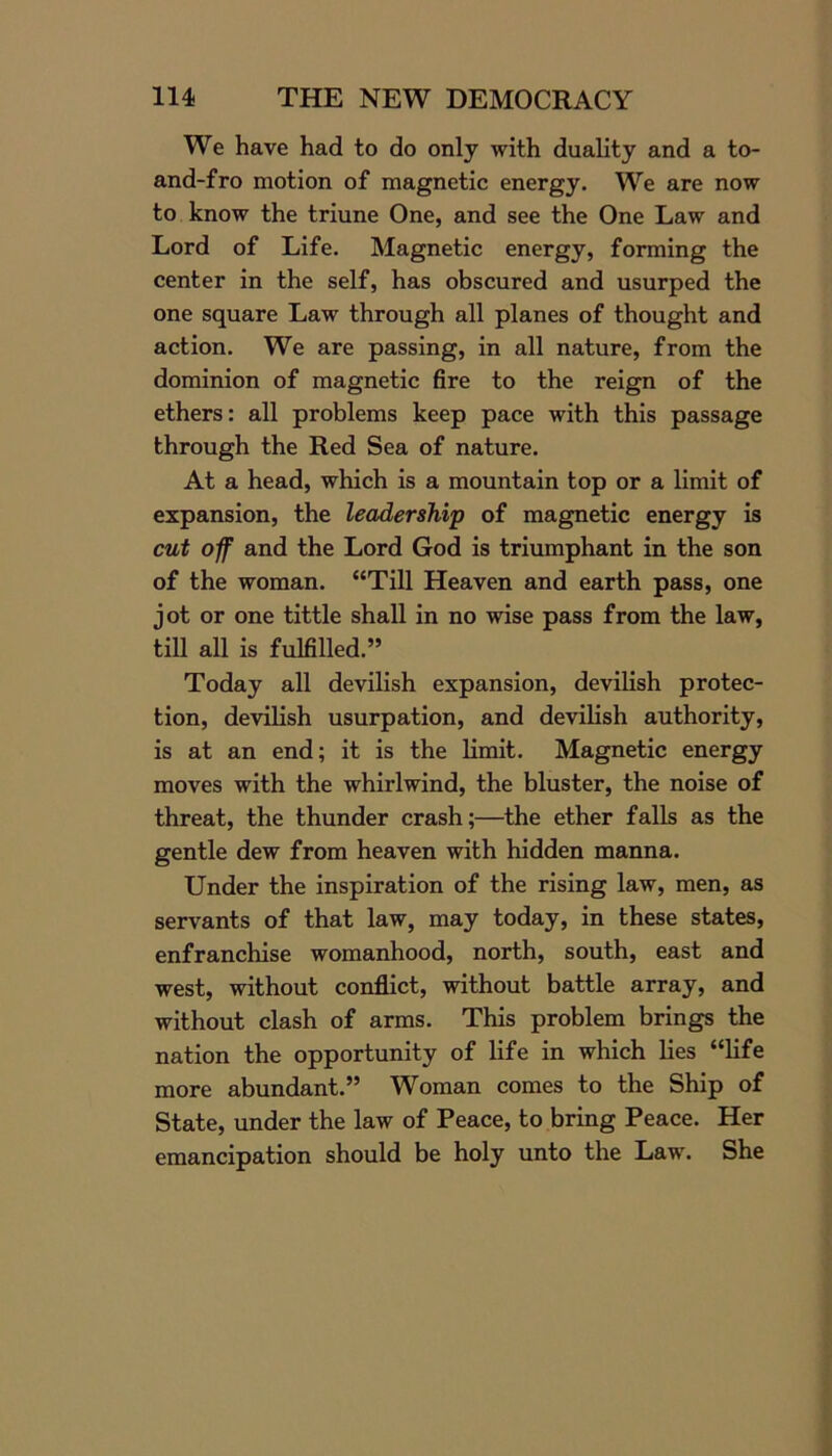 We have had to do only with duality and a to- and-fro motion of magnetic energy. We are now to know the triune One, and see the One Law and Lord of Life. Magnetic energy, forming the center in the self, has obscured and usurped the one square Law through all planes of thought and action. We are passing, in all nature, from the dominion of magnetic fire to the reign of the ethers: all problems keep pace with this passage through the Red Sea of nature. At a head, which is a mountain top or a limit of expansion, the leadership of magnetic energy is cut of and the Lord God is triumphant in the son of the woman. “Till Heaven and earth pass, one jot or one tittle shall in no wise pass from the law, till all is fulfilled.” Today all devilish expansion, devilish protec- tion, devilish usurpation, and devilish authority, is at an end; it is the limit. Magnetic energy moves with the whirlwind, the bluster, the noise of threat, the thunder crash;—the ether falls as the gentle dew from heaven with hidden manna. Under the inspiration of the rising law, men, as servants of that law, may today, in these states, enfranchise womanhood, north, south, east and west, without conflict, without battle array, and without clash of arms. This problem brings the nation the opportunity of life in which lies “life more abundant.” Woman comes to the Ship of State, under the law of Peace, to bring Peace. Her emancipation should be holy unto the Law. She