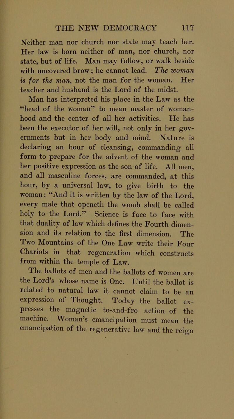 Neither man nor church nor state may teach her. Her law is born neither of man, nor church, nor state, but of life. Man may follow, or walk beside with uncovered brow; he cannot lead. The woman is for the man, not the man for the woman. Her teacher and husband is the Lord of the midst. Man has interpreted his place in the Law as the “head of the woman” to mean master of woman- hood and the center of all her activities. He has been the executor of her will, not only in her gov- ernments but in her body and mind. Nature is declaring an hour of cleansing, commanding all form to prepare for the advent of the woman and her positive expression as the son of life. All men, and all masculine forces, are commanded, at this hour, by a universal law, to give birth to the woman: “And it is written by the law of the Lord, every male that openeth the womb shall be called holy to the Lord.” Science is face to face with that duality of law which defines the Fourth dimen- sion and its relation to the first dimension. The Two Mountains of the One Law write their Four Chariots in that regeneration which constructs from within the temple of Law. The ballots of men and the ballots of women are the Lord’s whose name is One. Until the ballot is related to natural law it cannot claim to be an expression of Thought. Today the ballot ex- presses the magnetic to-and-fro action of the machine. Woman’s emancipation must mean the emancipation of the regenerative law and the reign