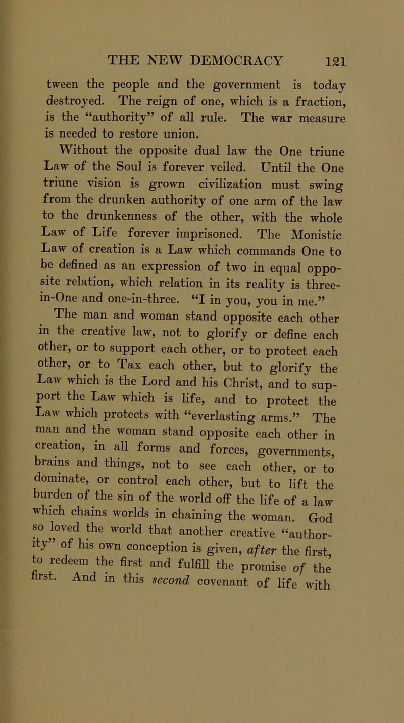 tween the people and the government is today destroyed. The reign of one, which is a fraction, is the “authority” of all rule. The war measure is needed to restore union. Without the opposite dual law the One triune Law of the Soul is forever veiled. Until the One triune vision is grown civilization must swing from the drunken authority of one arm of the law to the drunkenness of the other, with the whole Law of Life forever imprisoned. The Monistic Law of creation is a Law which commands One to be defined as an expression of two in equal oppo- site relation, which relation in its reality is three- in-One and one-in-three. “I in you, you in me.” The man and woman stand opposite each other in the creative law, not to glorify or define each other, or to support each other, or to protect each other, or to Tax each other, but to glorify the Law which is the Lord and his Christ, and to sup- port the Law which is life, and to protect the Law which protects with “everlasting arms.” The man and the woman stand opposite each other in creation, in all forms and forces, governments, biains and things, not to see each other, or to dominate, or control each other, but to lift the burden of the sin of the world off the life of a law which chains worlds in chaining the woman. God so loved the world that another creative “author- ity” of his own conception is given, after the first, to redeem the first and fulfill the promise of the first. And in this second covenant of life with