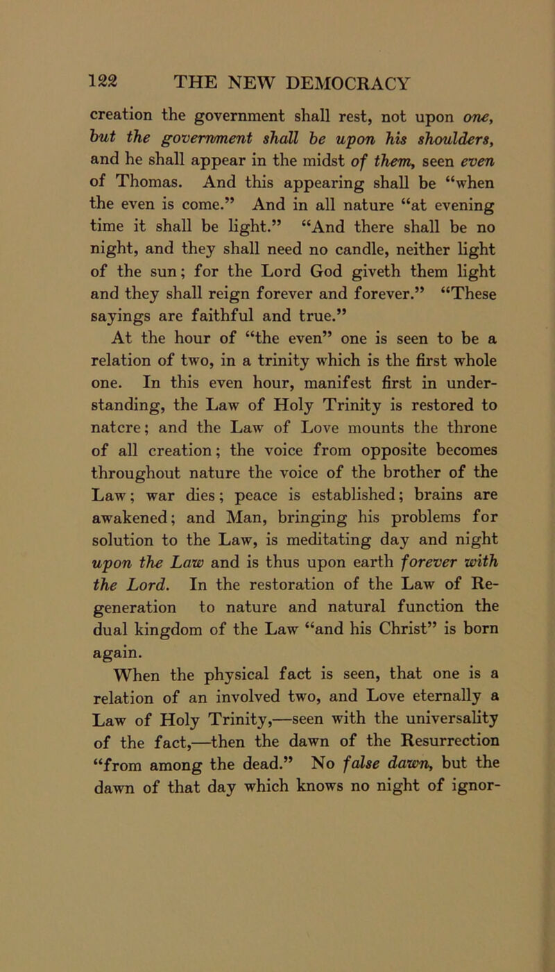 creation the government shall rest, not upon one, but the government shall be upon his shoulders, and he shall appear in the midst of them, seen even of Thomas. And this appearing shall be “when the even is come.” And in all nature “at evening time it shall be light.” “And there shall be no night, and they shall need no candle, neither light of the sun; for the Lord God giveth them light and they shall reign forever and forever.” “These sayings are faithful and true.” At the hour of “the even” one is seen to be a relation of two, in a trinity which is the first whole one. In this even hour, manifest first in under- standing, the Law of Holy Trinity is restored to natcre; and the Law of Love mounts the throne of all creation; the voice from opposite becomes throughout nature the voice of the brother of the Law; war dies; peace is established; brains are awakened; and Man, bringing his problems for solution to the Law, is meditating day and night upon the Law and is thus upon earth forever with the Lord. In the restoration of the Law of Re- generation to nature and natural function the dual kingdom of the Law “and his Christ” is born again. When the physical fact is seen, that one is a relation of an involved two, and Love eternally a Law of Holy Trinity,—seen with the universality of the fact,—then the dawn of the Resurrection “from among the dead.” No false dawn, but the dawn of that day which knows no night of ignor-