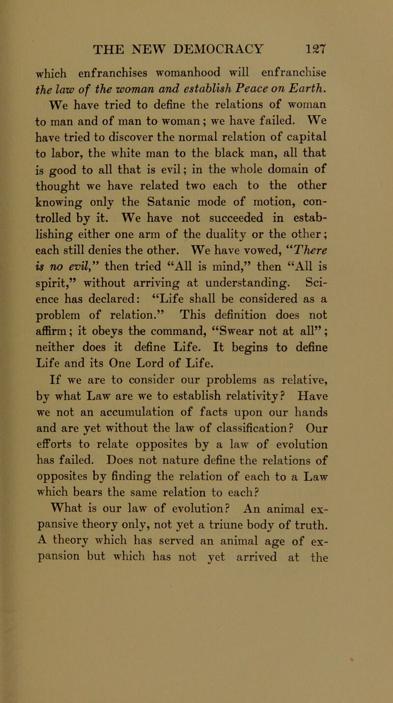 which enfranchises womanhood will enfranchise the law of the woman and establish Peace on Earth. We have tried to define the relations of woman to man and of man to woman; we have failed. We have tried to discover the normal relation of capital to labor, the white man to the black man, all that is good to all that is evil; in the whole domain of thought we have related two each to the other knowing only the Satanic mode of motion, con- trolled by it. We have not succeeded in estab- lishing either one arm of the duality or the other; each still denies the other. We have vowed, “There is no evil,” then tried “All is mind,” then “All is spirit,” without arriving at understanding. Sci- ence has declared: “Life shall be considered as a problem of relation.” This definition does not affirm; it obeys the command, “Swear not at all”; neither does it define Life. It begins to define Life and its One Lord of Life. If we are to consider our problems as relative, by what Law are we to establish relativity? Have we not an accumulation of facts upon our hands and are yet without the law of classification? Our efforts to relate opposites by a law of evolution has failed. Does not nature define the relations of opposites by finding the relation of each to a Law which bears the same relation to each? What is our law of evolution? An animal ex- pansive theory only, not yet a triune body of truth. A theory which has served an animal age of ex- pansion but which has not yet arrived at the