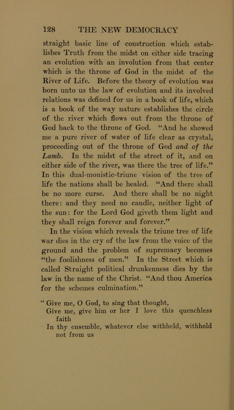 straight basic line of construction which estab- lishes Truth from the midst on either side tracing an evolution with an involution from that center which is the throne of God in the midst of the River of Life. Before the theory of evolution was born unto us the law of evolution and its involved relations was defined for us in a book of life, which is a book of the way nature establishes the circle of the river which flows out from the throne of God back to the throne of God. “And he showed me a pure river of water of life clear as crystal, proceeding out of the throne of God and of the Lamb. In the midst of the street of it, and on either side of the river, was there the tree of life.” In this dual-monistic-triune vision of the tree of life the nations shall be healed. “And there shall be no more curse. And there shall be no night there: and they need no candle, neither light of the sun: for the Lord God giveth them light and they shall reign forever and forever.” In the vision which reveals the triune tree of life war dies in the cry of the law from the voice of the ground and the problem of supremacy becomes “the foolishness of men.” In the Street which is called Straight political drunkenness dies by the law in the name of the Christ. “And thou America for the schemes culmination.” “ Give me, O God, to sing that thought, Give me, give him or her I love this quenchless faith In thy ensemble, whatever else withheld, withhold not from us