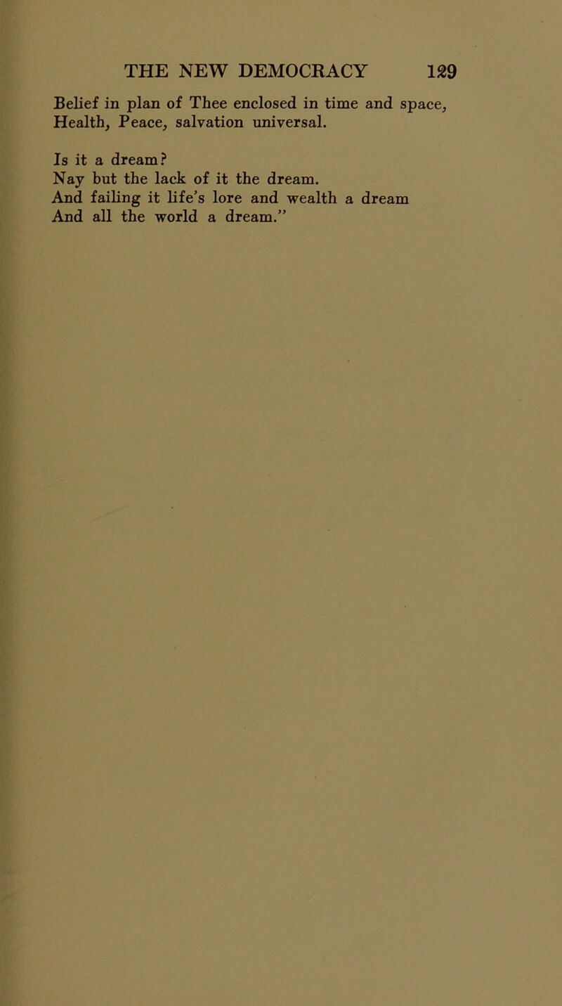 Belief in plan of Thee enclosed in time and space. Health, Peace, salvation universal. Is it a dream? Nay but the lack of it the dream. And failing it life’s lore and wealth a dream And all the world a dream.”