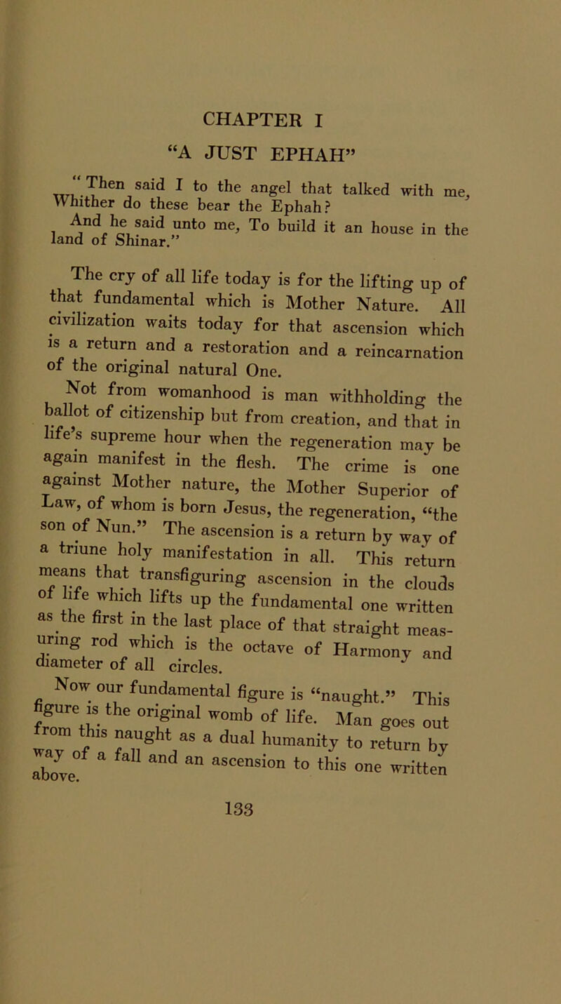 CHAPTER I “A JUST EPHAH” TTrr.Thei\Said 1 to the anSel that talked with me. Whither do these bear the Ephah? 1 A/dAe, Said unto me> To build it: an house in the land of Shinar.” The cry of all life today is for the lifting up of that fundamental which is Mother Nature. All civilization waits today for that ascension which is a return and a restoration and a reincarnation of the original natural One. Not from womanhood is man withholding the ballot of citizenship but from creation, and that in hfe s supreme hour when the regeneration may be again manifest in the flesh. The crime is ‘ one against Mother nature, the Mother Superior of Law of whom is born Jesus, the regeneration, “the son of Nun.” The ascension is a return by way of a triune holy manifestation in all. This return means that transfiguring ascension in the clouds of life which lifts up the fundamental one written as the first in the last place of that straight meas- uring rod which is the octave of Harmony and diameter of all circles. J Now our fundamental figure is “naught.” This figure ,s the original womb of life. Man goes out «7of a Tn® 7S & dUal hUmani‘y t0 ret™ ^ above/ W a”d “ ascension t0 this written