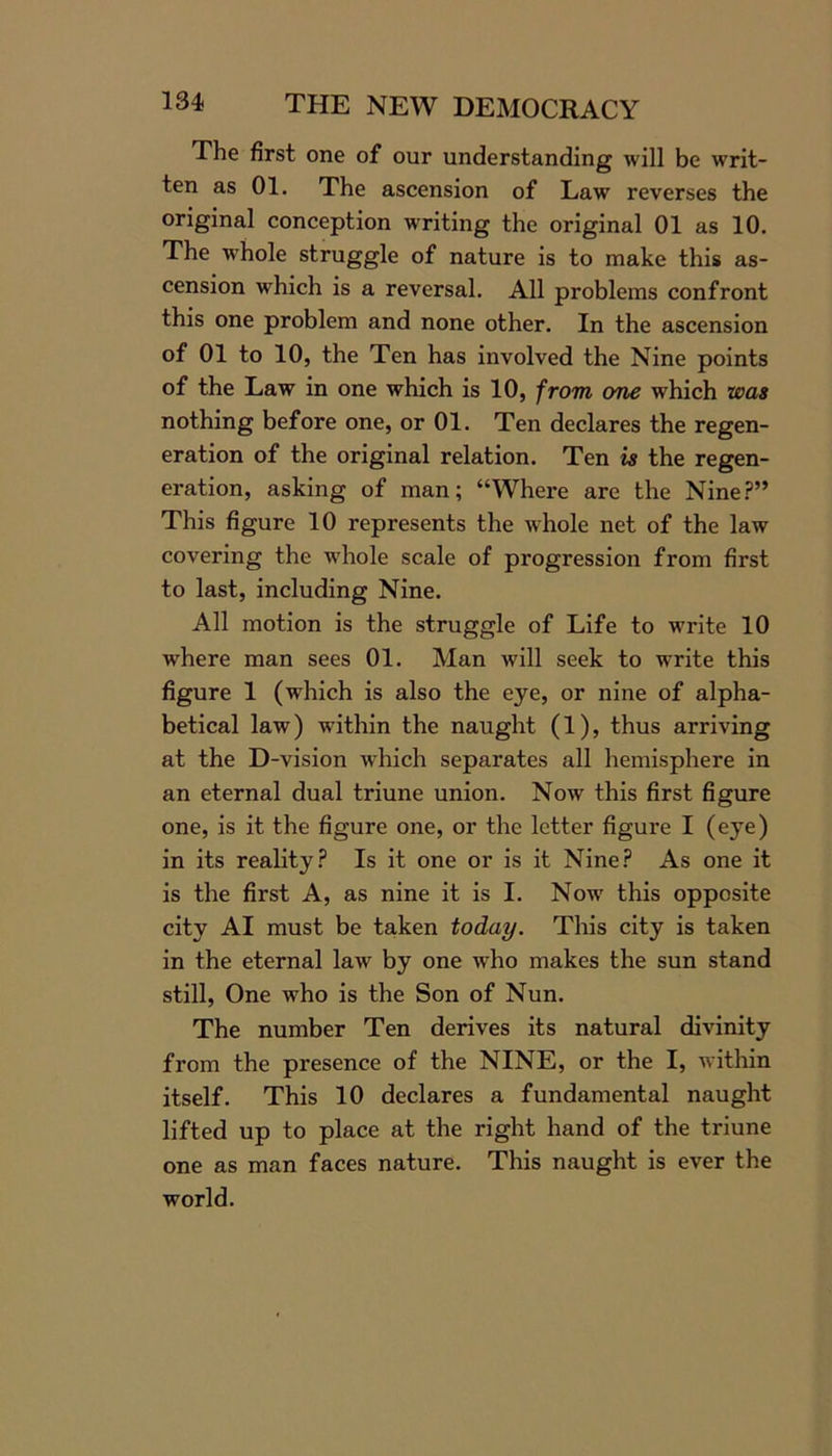 The first one of our understanding will be writ- ten as 01. The ascension of Law reverses the original conception writing the original 01 as 10. The whole struggle of nature is to make this as- cension which is a reversal. All problems confront this one problem and none other. In the ascension of 01 to 10, the Ten has involved the Nine points of the Law in one which is 10, from one which was nothing before one, or 01. Ten declares the regen- eration of the original relation. Ten is the regen- eration, asking of man; “Where are the Nine?” This figure 10 represents the whole net of the law covering the w'hole scale of progression from first to last, including Nine. All motion is the struggle of Life to w7rite 10 wrhere man sees 01. Man will seek to write this figure 1 (wdiich is also the eye, or nine of alpha- betical law) within the naught (1), thus arriving at the D-vision which separates all hemisphere in an eternal dual triune union. Now this first figure one, is it the figure one, or the letter figure I (eye) in its reality? Is it one or is it Nine? As one it is the first A, as nine it is I. Now this opposite city AI must be taken today. This city is taken in the eternal law by one who makes the sun stand still, One who is the Son of Nun. The number Ten derives its natural divinity from the presence of the NINE, or the I, within itself. This 10 declares a fundamental naught lifted up to place at the right hand of the triune one as man faces nature. This naught is ever the world.