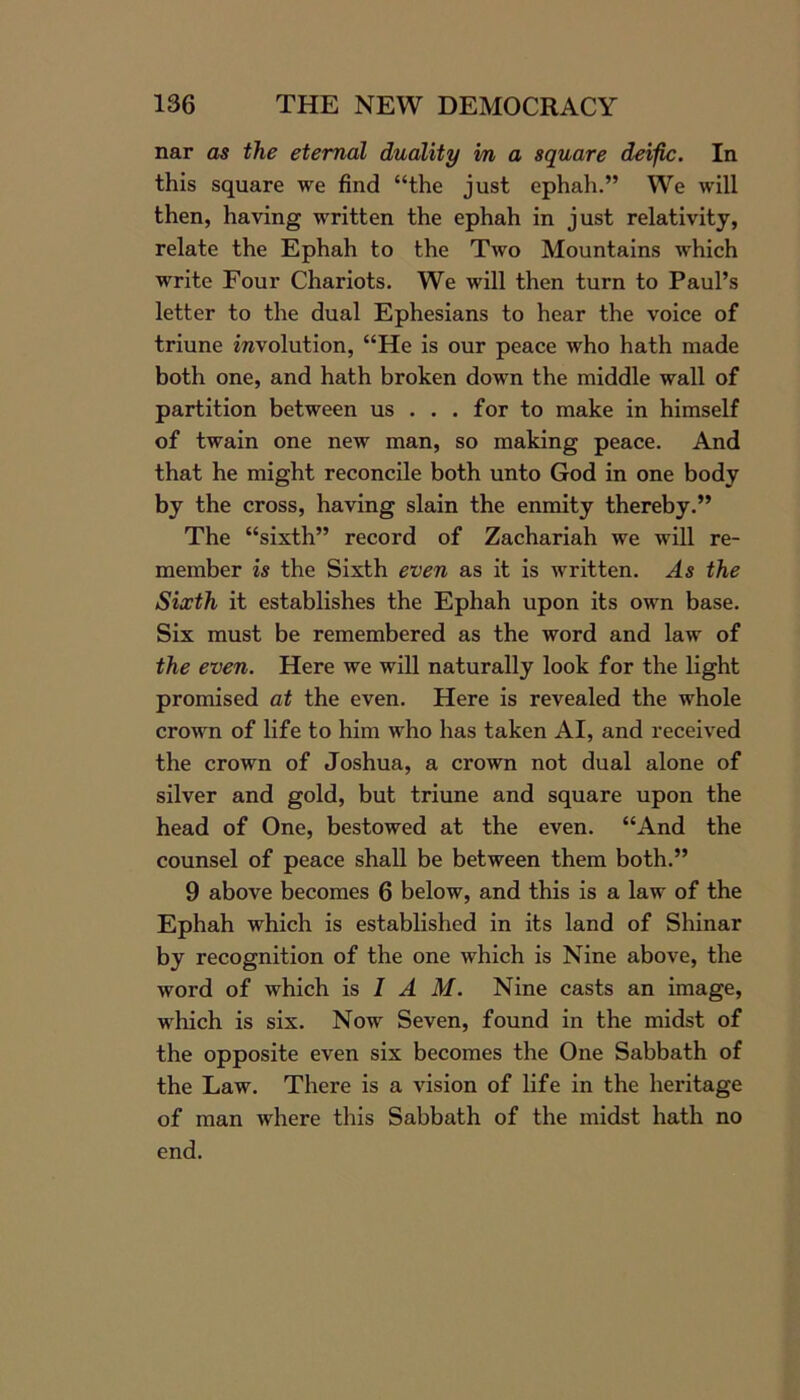 nar as the eternal duality m a square deiflc. In this square we find “the just ephah.” We will then, having written the ephah in just relativity, relate the Ephah to the Two Mountains which write Four Chariots. We will then turn to Paul’s letter to the dual Ephesians to hear the voice of triune involution, “He is our peace who hath made both one, and hath broken down the middle wall of partition between us . . . for to make in himself of twain one new man, so making peace. And that he might reconcile both unto God in one body by the cross, having slain the enmity thereby.” The “sixth” record of Zachariah we will re- member is the Sixth even as it is written. As the Sixth it establishes the Ephah upon its own base. Six must be remembered as the word and law of the even. Here we will naturally look for the light promised at the even. Here is revealed the whole crown of life to him who has taken AI, and received the crown of Joshua, a crown not dual alone of silver and gold, but triune and square upon the head of One, bestowed at the even. “And the counsel of peace shall be between them both.” 9 above becomes 6 below, and this is a law of the Ephah which is established in its land of Shinar by recognition of the one which is Nine above, the word of which is I A M. Nine casts an image, which is six. Now Seven, found in the midst of the opposite even six becomes the One Sabbath of the Law. There is a vision of life in the heritage of man where this Sabbath of the midst hath no end.