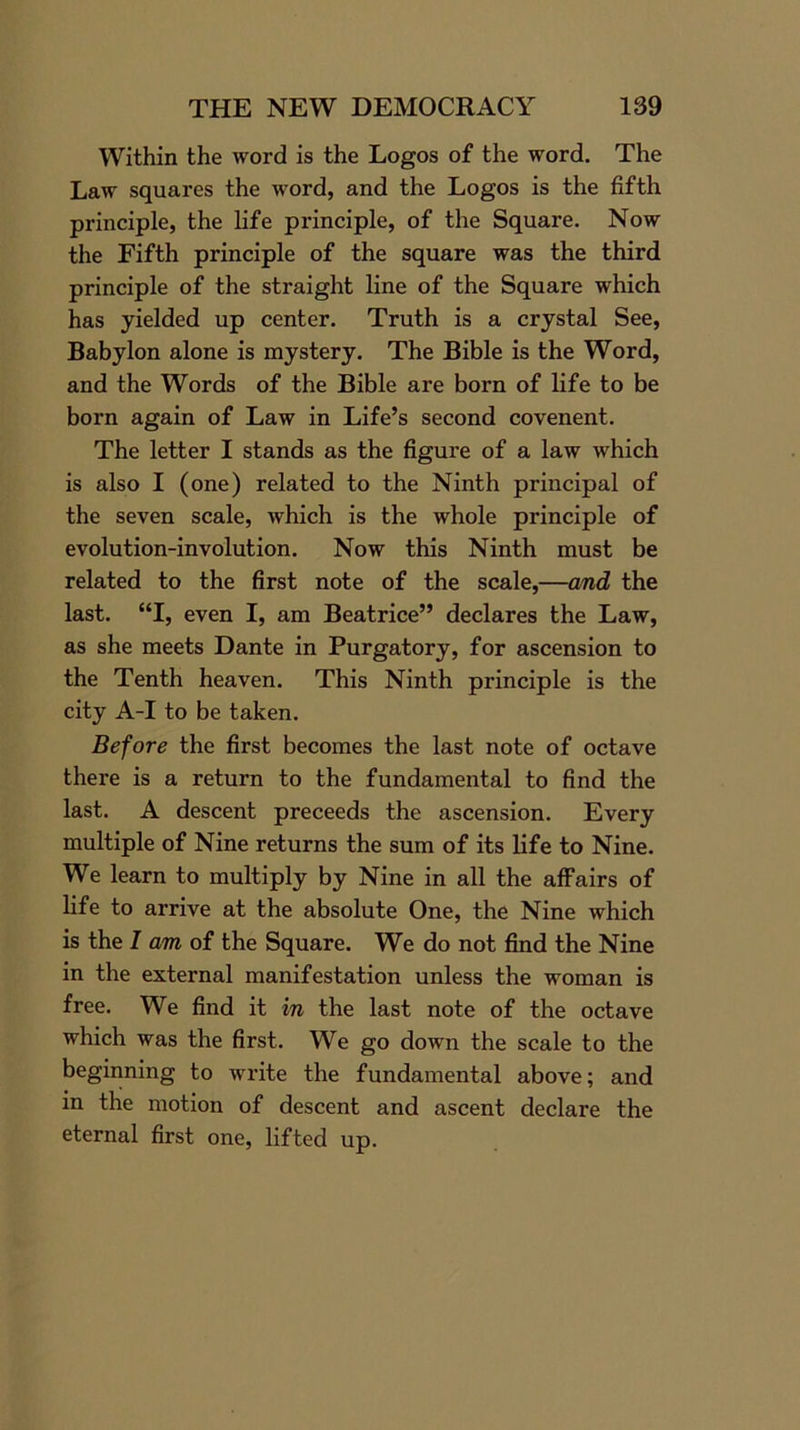 Within the word is the Logos of the word. The Law squares the word, and the Logos is the fifth principle, the life principle, of the Square. Now the Fifth principle of the square was the third principle of the straight line of the Square which has yielded up center. Truth is a crystal See, Babylon alone is mystery. The Bible is the Word, and the Words of the Bible are born of life to be born again of Law in Life’s second covenent. The letter I stands as the figure of a law which is also I (one) related to the Ninth principal of the seven scale, which is the whole principle of evolution-involution. Now this Ninth must be related to the first note of the scale,—and the last. “I, even I, am Beatrice” declares the Law, as she meets Dante in Purgatory, for ascension to the Tenth heaven. This Ninth principle is the city A-I to be taken. Before the first becomes the last note of octave there is a return to the fundamental to find the last. A descent preceeds the ascension. Every multiple of Nine returns the sum of its life to Nine. We learn to multiply by Nine in all the affairs of life to arrive at the absolute One, the Nine which is the I am of the Square. We do not find the Nine in the external manifestation unless the woman is free. We find it in the last note of the octave which was the first. We go down the scale to the beginning to write the fundamental above; and in the motion of descent and ascent declare the eternal first one, lifted up.