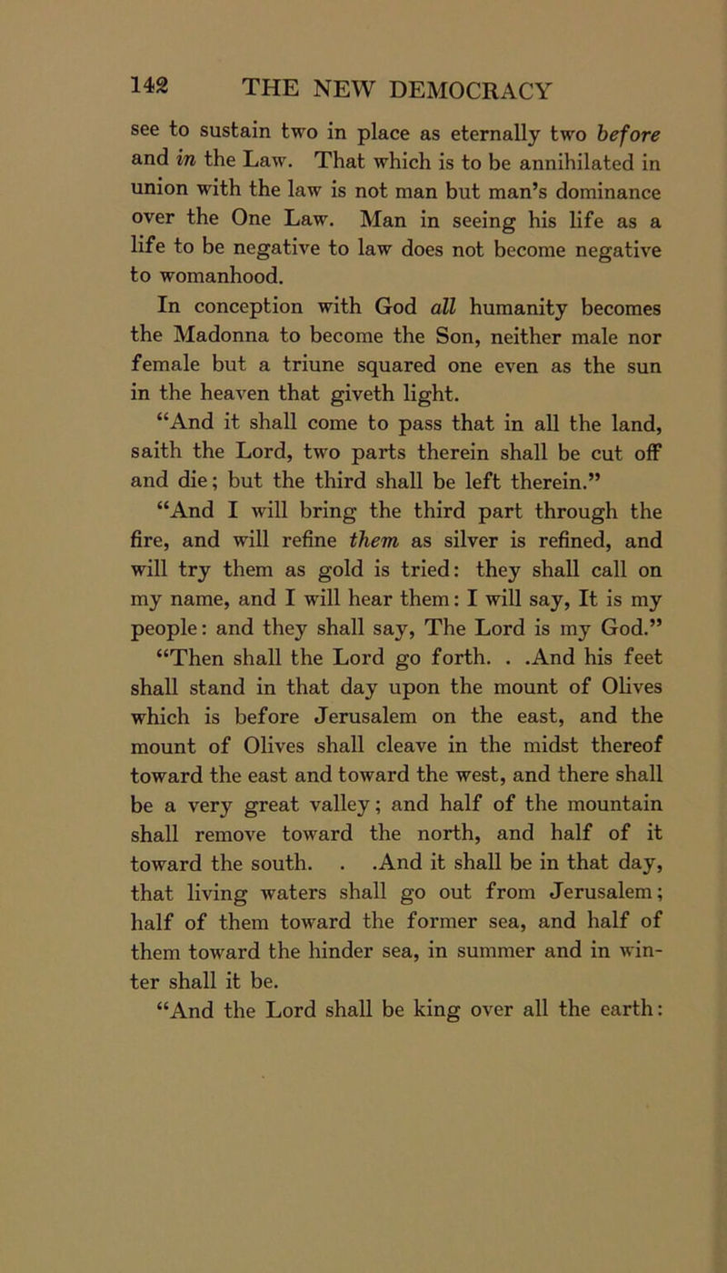 see to sustain two in place as eternally two before and in the Law. That which is to be annihilated in union with the law is not man but man’s dominance over the One Law. Man in seeing his life as a life to be negative to law does not become negative to womanhood. In conception with God all humanity becomes the Madonna to become the Son, neither male nor female but a triune squared one even as the sun in the heaven that giveth light. “And it shall come to pass that in all the land, saith the Lord, two parts therein shall be cut off and die; but the third shall be left therein.” “And I will bring the third part through the fire, and will refine them as silver is refined, and will try them as gold is tried: they shall call on my name, and I will hear them: I will say, It is my people: and they shall say, The Lord is my God.” “Then shall the Lord go forth. . .And his feet shall stand in that day upon the mount of Olives which is before Jerusalem on the east, and the mount of Olives shall cleave in the midst thereof toward the east and toward the west, and there shall be a very great valley; and half of the mountain shall remove toward the north, and half of it toward the south. . .And it shall be in that day, that living waters shall go out from Jerusalem; half of them toward the former sea, and half of them toward the hinder sea, in summer and in win- ter shall it be. “And the Lord shall be king over all the earth: