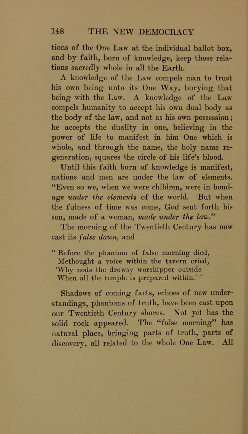 tions of the One Law at the individual ballot box, and by faith, born of knowledge, keep those rela- tions sacredly whole in all the Earth. A knowledge of the Law compels man to trust his own being unto its One Way, burying that being with the Law. A knowledge of the Law compels humanity to accept his own dual body as the body of the law, and not as his own possession; he accepts the duality in one, believing in the power of life to manifest in him One which is whole, and through the name, the holy name re- generation, squares the circle of his life’s blood. Until this faith born of knowledge is manifest, nations and men are under the law of elements. “Even so we, when we were children, were in bond- age under the elements of the world. But when the fulness of time was come, God sent forth his son, made of a woman, made under the law.” The morning of the Twentieth Century has now cast its false dawn, and “ Before the phantom of false morning died, Methought a voice within the tavern cried, ‘Why nods the drowsy worshipper outside When all the temple is prepared within.’ ” Shadows of coming facts, echoes of new under- standings, phantoms of truth, have been cast upon our Twentieth Century shores. Not yet has the solid rock appeared. The “false morning” has natural place, bringing parts of truth, parts of discovery, all related to the whole One Law. All