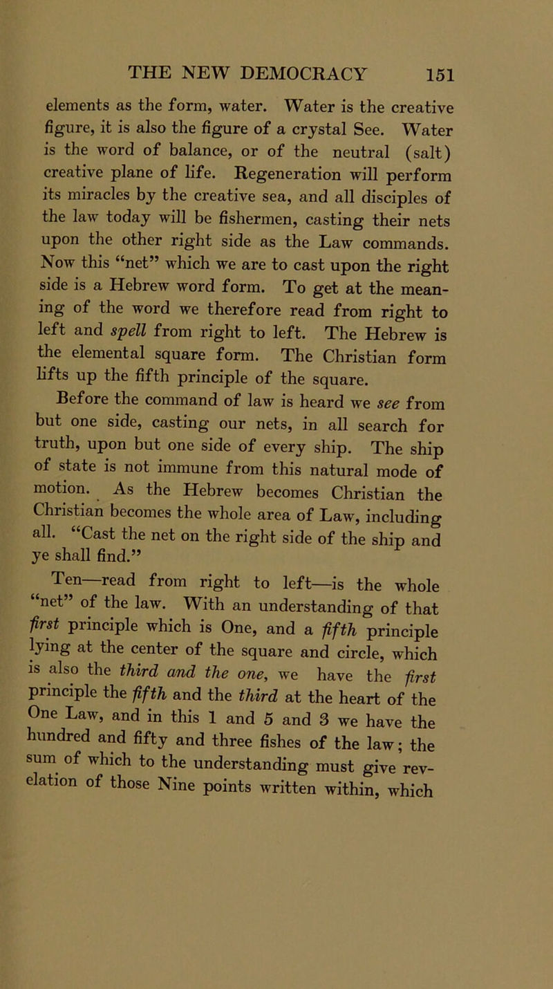 elements as the form, water. Water is the creative figure, it is also the figure of a crystal See. Water is the word of balance, or of the neutral (salt) creative plane of life. Regeneration will perform its miracles by the creative sea, and all disciples of the law today will be fishermen, casting their nets upon the other right side as the Law commands. Now this “net” which we are to cast upon the right side is a Hebrew word form. To get at the mean- ing of the word we therefore read from right to left and spell from right to left. The Hebrew is the elemental square form. The Christian form lifts up the fifth principle of the square. Ref ore the command of law is heard we see from but one side, casting our nets, in all search for truth, upon but one side of every ship. The ship of state is not immune from this natural mode of motion. As the Hebrew becomes Christian the Christian becomes the whole area of Law, including all. “Cast the net on the right side of the ship and ye shall find.” Ten—read from right to left—is the whole “net” of the law. With an understanding of that first principle which is One, and a fifth principle Jying at the center of the square and circle, which is also the third and the one, we have the first principle the fifth and the third at the heart of the One Law, and in this 1 and 5 and 3 we have the hundred and fifty and three fishes of the law; the sum of which to the understanding must give rev- elation of those Nine points written within, which