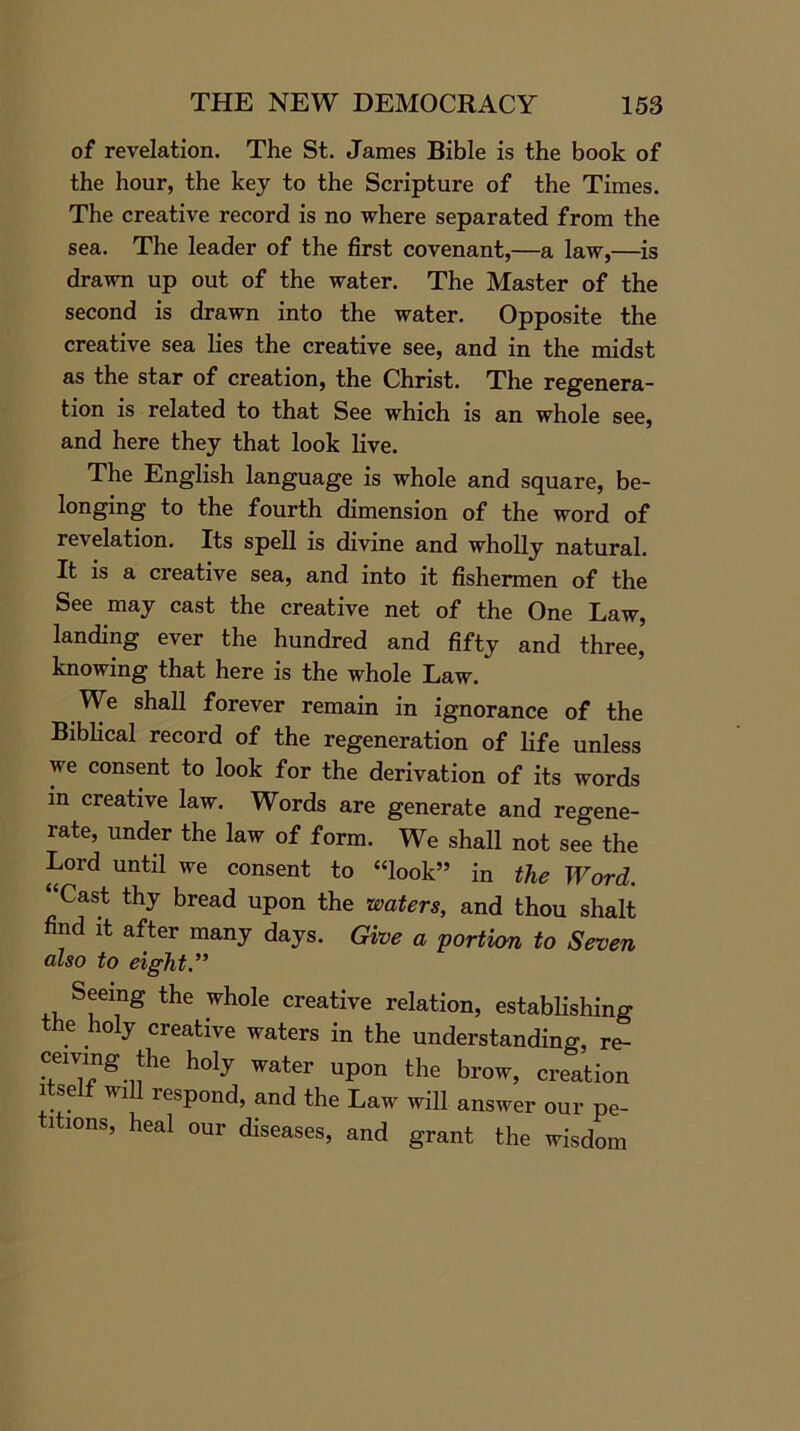 of revelation. The St. James Bible is the book of the hour, the key to the Scripture of the Times. The creative record is no where separated from the sea. The leader of the first covenant,—a law,—is drawn up out of the water. The Master of the second is drawn into the water. Opposite the creative sea lies the creative see, and in the midst as the star of creation, the Christ. The regenera- tion is related to that See which is an whole see, and here they that look live. The English language is whole and square, be- longing to the fourth dimension of the word of revelation. Its spell is divine and wholly natural. It is a creative sea, and into it fishermen of the See may cast the creative net of the One Law, landing ever the hundred and fifty and three, knowing that here is the whole Law. We shall forever remain in ignorance of the Biblical record of the regeneration of life unless we consent to look for the derivation of its words in creative law. Words are generate and regene- rate, under the law of form. We shall not see the Lord until we consent to “look” in the Word. “Cast thy bread upon the waters, and thou shalt find it after many days. Give a portion to Seven also to eight.” Seeing the whole creative relation, establishing the holy creative waters in the understanding, re- ceiving the holy water upon the brow, creation itself will respond, and the Law will answer our pe- ltions, heal our diseases, and grant the wisdom