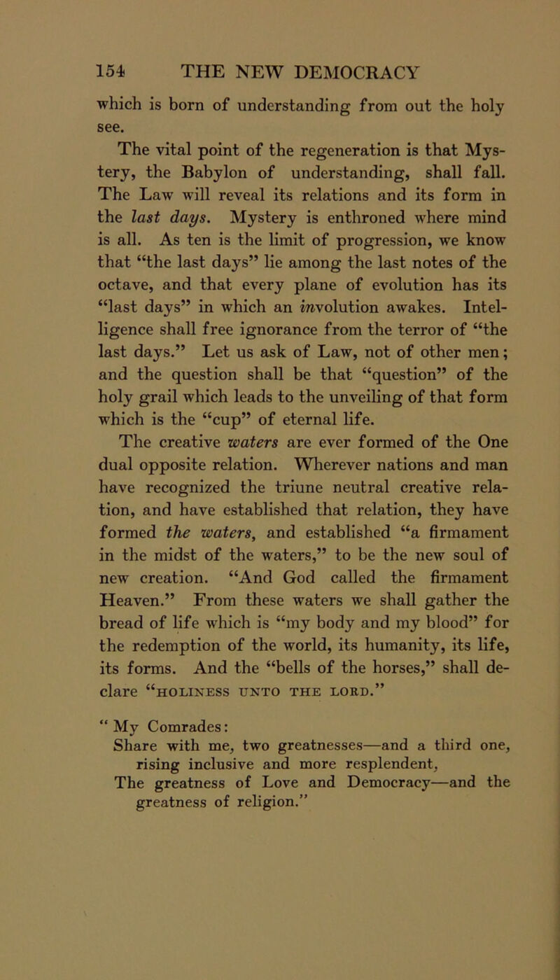 which is born of understanding from out the holy see. The vital point of the regeneration is that Mys- tery, the Babylon of understanding, shall fall. The Law will reveal its relations and its form in the last days. Mystery is enthroned where mind is all. As ten is the limit of progression, we know that “the last days” lie among the last notes of the octave, and that every plane of evolution has its “last days” in which an involution awakes. Intel- ligence shall free ignorance from the terror of “the last days.” Let us ask of Law, not of other men; and the question shall be that “question” of the holy grail which leads to the unveiling of that form which is the “cup” of eternal life. The creative waters are ever formed of the One dual opposite relation. Wherever nations and man have recognized the triune neutral creative rela- tion, and have established that relation, they have formed the waters, and established “a firmament in the midst of the waters,” to be the new soul of new creation. “And God called the firmament Heaven.” From these waters we shall gather the bread of life which is “my body and my blood” for the redemption of the world, its humanity, its life, its forms. And the “bells of the horses,” shall de- clare “holiness unto the lord.” “ My Comrades: Share with me, two greatnesses—and a third one, rising inclusive and more resplendent, The greatness of Love and Democracy—and the greatness of religion.”