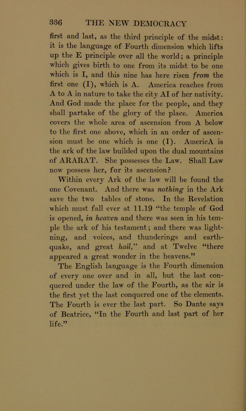 first and last, as the third principle of the midst: it is the language of Fourth dimension which lifts up the E principle over all the world; a principle which gives birth to one from its midst to be one which is I, and this nine has here risen from the first one (I), which is A. America reaches from A to A in nature to take the city AI of her nativity. And God made the place for the people, and they shall partake of the glory of the place. America covers the whole area of ascension from A below to the first one above, which in an order of ascen- sion must be one which is one (I). AmericA is the ark of the law builded upon the dual mountains of ARARAT. She possesses the Law. Shall Law now possess her, for its ascension? Within every Ark of the law will be found the one Covenant. And there was nothing in the Ark save the two tables of stone. In the Revelation which must fall ever at 11.19 “the temple of God is opened, in heaven and there was seen in his tem- ple the ark of his testament; and there was light- ning, and voices, and thunderings and earth- quake, and great hail” and at Twelve “there appeared a great wonder in the heavens.” The English language is the Fourth dimension of every one over and in all, but the last con- quered under the law of the Fourth, as the air is the first yet the last conquered one of the elements. The Fourth is ever the last part. So Dante says of Beatrice, “In the Fourth and last part of her life.”