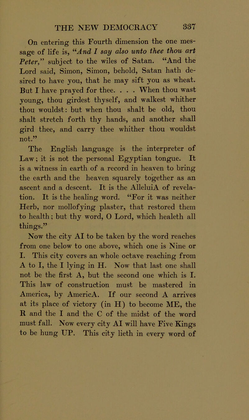 On entering this Fourth dimension the one mes- sage of life is, “And I say also unto thee thou art Peter,” subject to the wiles of Satan. “And the Lord said, Simon, Simon, behold, Satan hath de- sired to have you, that he may sift you as wheat. But I have prayed for thee. . . . When thou wast young, thou girdest thyself, and walkest whither thou wouldst: but when thou shalt be old, thou shalt stretch forth thy hands, and another shall gird thee, and carry thee whither thou wouldst not.” The English language is the interpreter of Law; it is not the personal Egyptian tongue. It is a witness in earth of a record in heaven to bring the earth and the heaven squarely together as an ascent and a descent. It is the AlleluiA of revela- tion. It is the healing word. “For it was neither Herb, nor mollofying plaster, that restored them to health; but thy word, O Lord, which healeth all things.” Now the city AI to be taken by the word reaches from one below to one above, which one is Nine or I. This city covers an whole octave reaching from A to I, the I lying in H. Now that last one shall not be the first A, but the second one which is I. This law of construction must be mastered in America, by AmericA. If our second A arrives at its place of victory (in H) to become ME, the R and the I and the C of the midst of the word must fall. Now every city AI will have Five Kings to be hung UP. This city lieth in every word of
