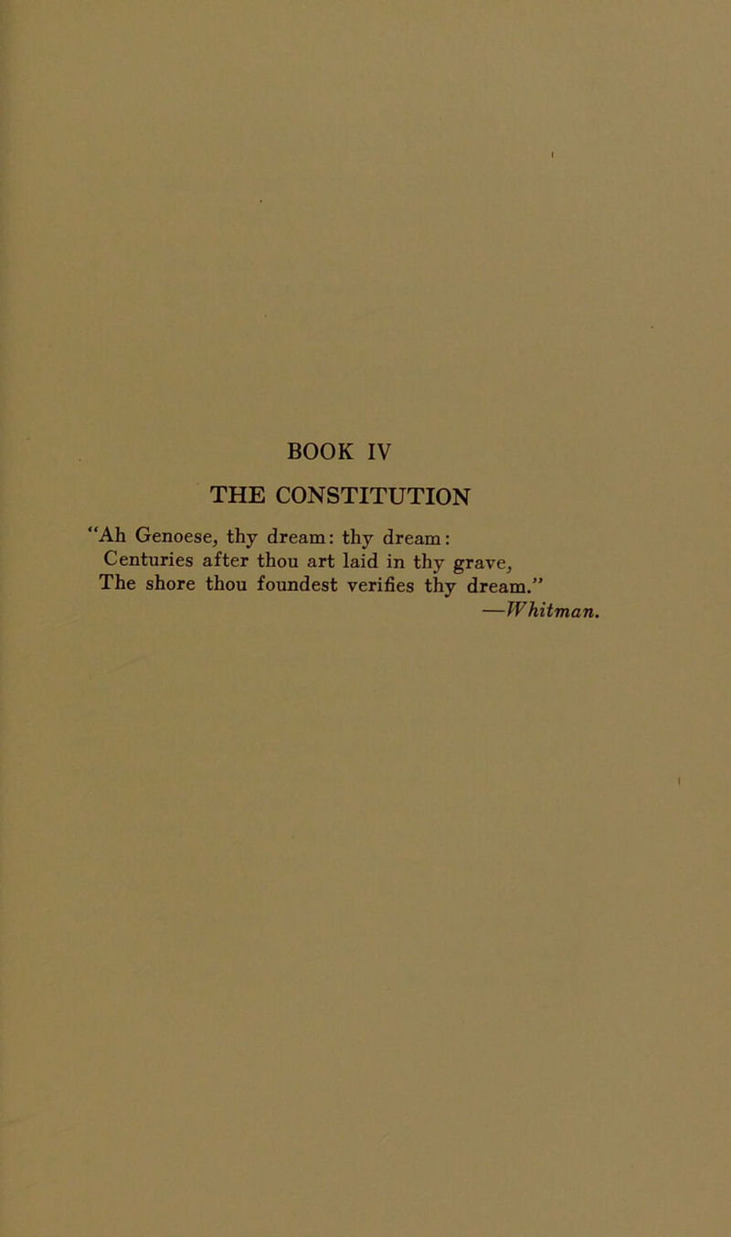 BOOK IV THE CONSTITUTION “Ah Genoese, thy dream: thy dream: Centuries after thou art laid in thy grave, The shore thou foundest verifies thy dream.” —Whitman. \