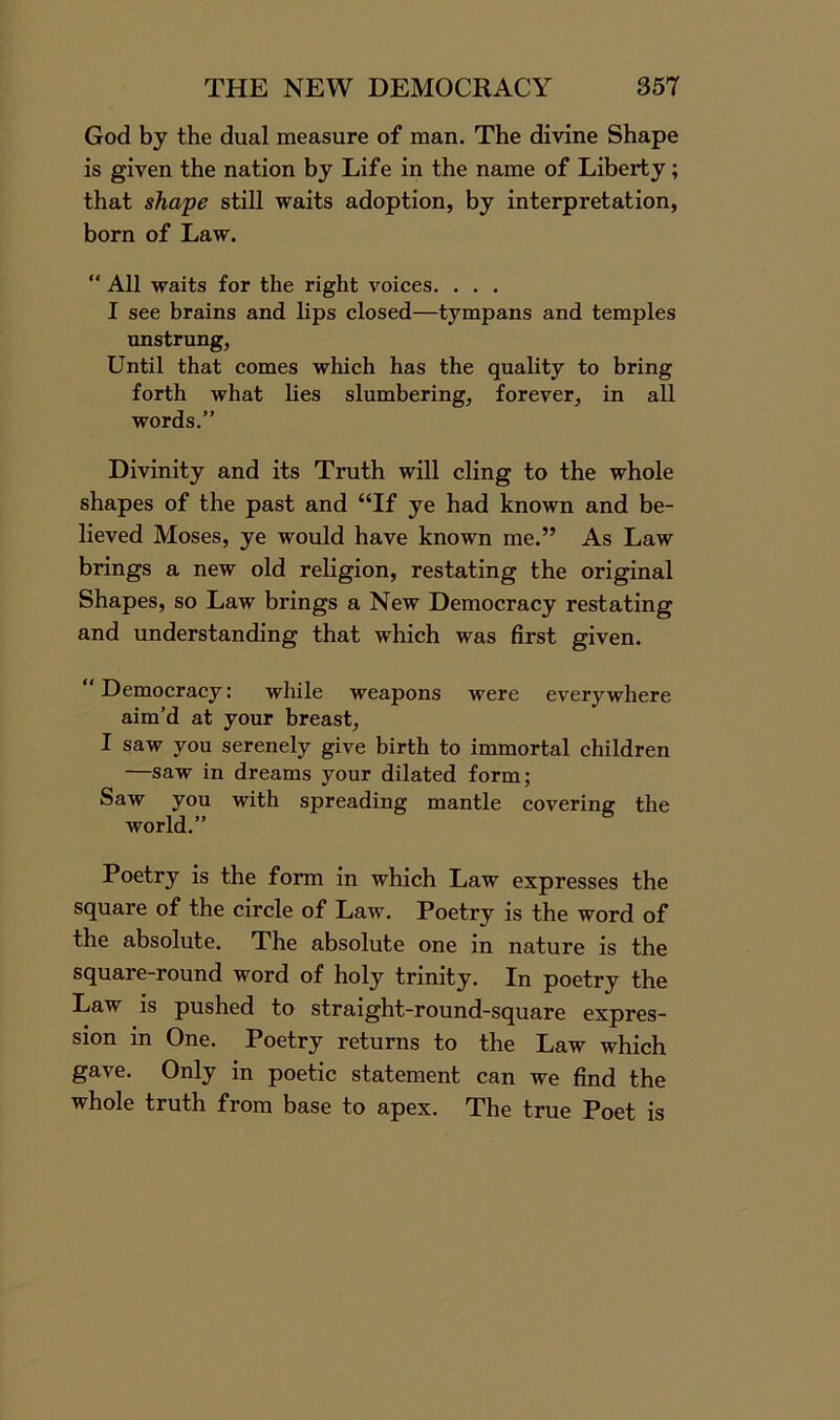God by the dual measure of man. The divine Shape is given the nation by Life in the name of Liberty; that shape still waits adoption, by interpretation, born of Law. “ All waits for the right voices. . . . I see brains and lips closed—tympans and temples unstrung, Until that comes which has the quality to bring forth what lies slumbering, forever, in all words.” Divinity and its Truth will cling to the whole shapes of the past and “If ye had known and be- lieved Moses, ye would have known me.” As Law brings a new old religion, restating the original Shapes, so Law brings a New Democracy restating and understanding that which was first given. ‘‘Democracy: while weapons were everywhere aim’d at your breast, I saw you serenely give birth to immortal children —saw in dreams your dilated form; Saw you with spreading mantle covering the world.” Poetry is the form in which Law expresses the square of the circle of Law. Poetry is the word of the absolute. The absolute one in nature is the square-round word of holy trinity. In poetry the Law is pushed to straight-round-square expres- sion in One. Poetry returns to the Law which gave. Only in poetic statement can we find the whole truth from base to apex. The true Poet is