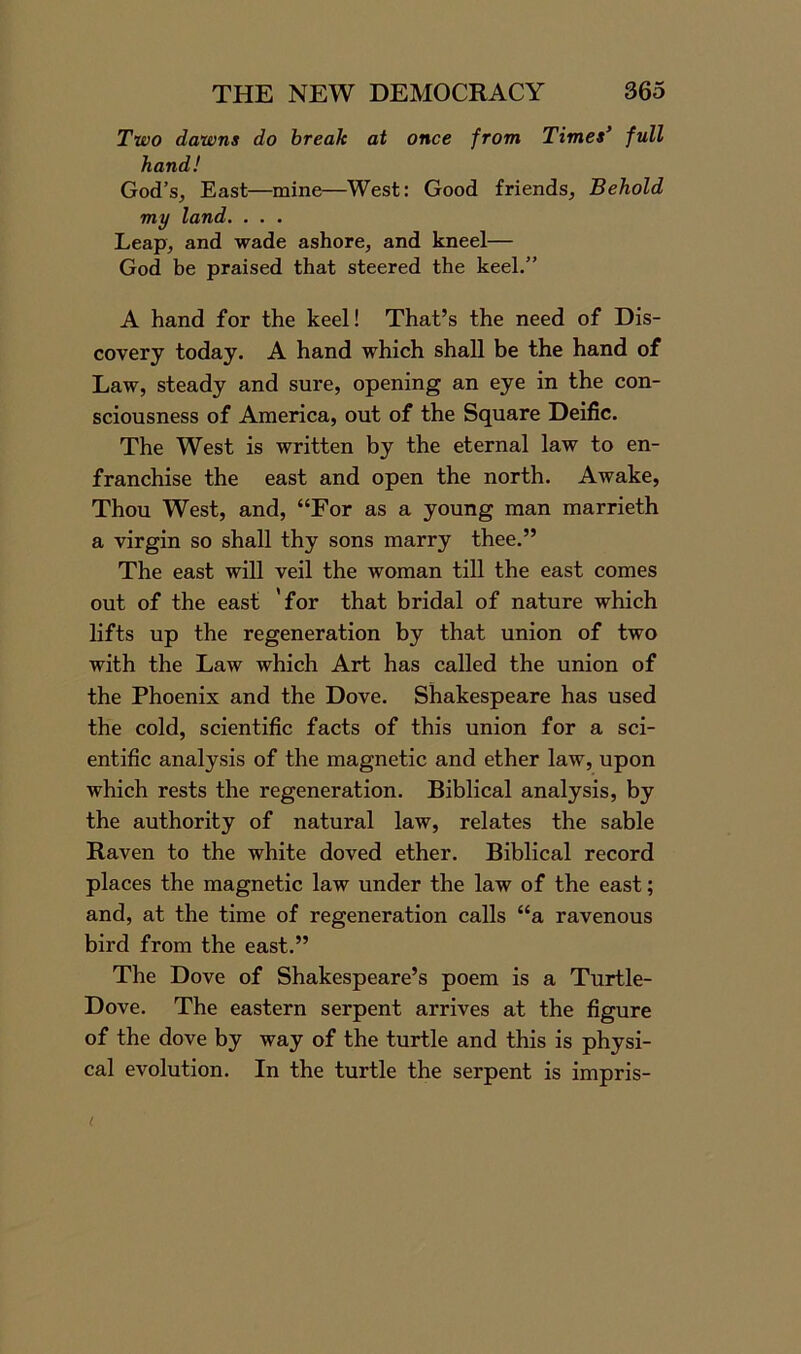 Two dawns do break at once from Times’ full hand! God’s, East—mine—West: Good friends, Behold my land. . . . Leap, and wade ashore, and kneel— God be praised that steered the keel.” A hand for the keel! That’s the need of Dis- covery today. A hand which shall be the hand of Law, steady and sure, opening an eye in the con- sciousness of America, out of the Square Deific. The West is written by the eternal law to en- franchise the east and open the north. Awake, Thou West, and, “For as a young man marrieth a virgin so shall thy sons marry thee.” The east will veil the woman till the east comes out of the east 'for that bridal of nature which lifts up the regeneration by that union of two with the Law which Art has called the union of the Phoenix and the Dove. Shakespeare has used the cold, scientific facts of this union for a sci- entific analysis of the magnetic and ether law, upon which rests the regeneration. Biblical analysis, by the authority of natural law, relates the sable Raven to the white doved ether. Biblical record places the magnetic law under the law of the east; and, at the time of regeneration calls “a ravenous bird from the east.” The Dove of Shakespeare’s poem is a Turtle- Dove. The eastern serpent arrives at the figure of the dove by way of the turtle and this is physi- cal evolution. In the turtle the serpent is impris- (