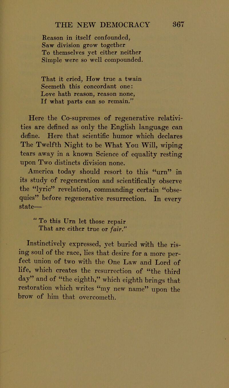 Reason in itself confounded, Saw division grow together To themselves yet either neither Simple were so well compounded. That it cried, How true a twain Seemeth this concordant one: Love hath reason, reason none. If what parts can so remain.” Here the Co-supremes of regenerative relativi- ties are defined as only the English language can define. Here that scientific humor which declares The Twelfth Night to be What You Will, wiping tears away in a known Science of equality resting upon Two distincts division none. America today should resort to this “urn” in its study of regeneration and scientifically observe the “lyric” revelation, commanding certain “obse- quies” before regenerative resurrection. In every state— ‘‘To this Urn let those repair That are either true or fair/’ Instinctively expressed, yet buried with the ris- ing soul of the race, lies that desire for a more per- fect union of two with the One Law and Lord of life, which creates the resurrection of “the third day” and of “the eighth,” which eighth brings that restoration which writes “my new name” upon the brow of him that overcometh.