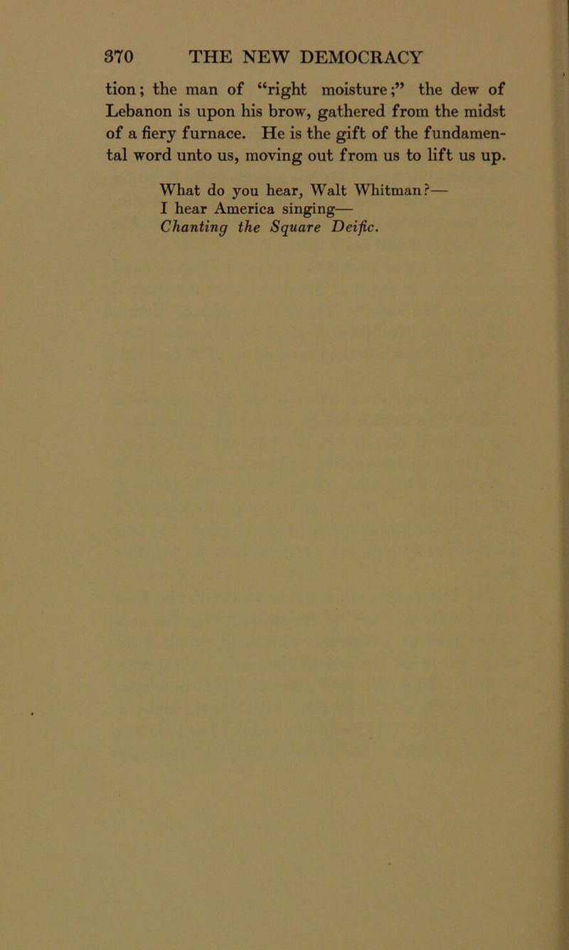 tion; the man of “right moisture;” the dew of Lebanon is upon his brow, gathered from the midst of a fiery furnace. He is the gift of the fundamen- tal word unto us, moving out from us to lift us up. What do you hear, Walt Whitman?— I hear America singing— Chanting the Square Deific.